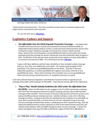 and align health and safety initiatives.

- Measurement and improvement - The most successful use data metrics to evaluate programs and
target areas for improvement and investment.

      To view the full survey click here.

Legislative Updates and Impacts
        The Affordable Care Act (ACA) Expands Preventive Coverage.... The Department
        of Health and Human Services recently commissioned the Institute of Medicine (IOM), an
        independent federal advisory body to conduct a study and review what preventive services were
        missing from today's healthcare coverage and necessary for women's health and well
        being. Based on this recommendation, non-grandfathered health insurance plans will include
        expanded preventive coverage for women starting with new and renewal plan dates of August 1,
        2012. By definition of the new law, these services will not be subject to co-pays, deductibles or
        co-insurance and covered at 100%. For a full listing of services, click here.

      I agree with these additions and feel many should have been included in plans long ago,
      however, how they were added does raise alarm. It's a pretty good example of how
      legislation will control non-grandfathered plans in the future. And due to the near
      impossible guidelines to remain grandfathered it appears most plans renewed in non-
      grandfathered status. Those still remaining will eventually move to non-grandfathered
      status once the pricing, benefit pressures or compliance becomes too great.

It will take a delicate balance of legislation controlling the insurance market to expand access to
coverage and providers while keeping it all affordable. I hope they do not lose sight of the original goal.

        "Pay or Play" Health Subsidy Guidelines for 2014 under the Affordable Care
        Act (ACA)... When the Affordable Care Act engages most of its 2014 requirements employers
        with more than 50 employees will have the option of paying a penalty and not offering health
        coverage to their members. But the answer to the pay or play question will not be as easy as just
        paying a $2,000 penalty per employee per year. Subsidies will play a major role in affording
        coverage to millions. Employees will either be subsidized by their employers at an affordable co-
        share level as outlined by ACA, or if those levels are not met, individuals can go to the state
        insurance exchange and potentially receive a subsidy based on their reported earnings. ACA will
        expand the Medicaid level to include individuals at 133% of the Federal Poverty Level (FPL) and
        subsidize those between 133% and 400% through the state insurance exchange. In Illinois the
        lowest and highest levels equal $14,484 to $43,560 for singles and $29,726 to $89,400 for a



       ph: (708) 845-3126 • mike.wojcik@thehortongroup.com
 