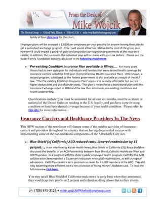 family of four click here for the chart.

Employer plans will be assessed a $3,000 per employee per year penalty for anyone leaving their plan to
get a subsidized exchange program. This could sound attractive relative to the cost of the group plan,
however it could impact a good risk pool and jeopardize participation requirements of the insurance
carrier; in addition, the premiums the individual pays will be made with post-tax dollars.. Please see the
Kaiser Family Foundation subsidy calculator in the following attachment.

        Pre-existing Condition Insurance Plan available in Illinois.... For many years
        Illinois had its own state plan for individuals and families that were denied health coverage by
        insurance carriers called the CHIP plan (Comprehensive Health Insurance Plan). Little known, a
        second program, subsidized by the federal government is also available as a result of the ACA
        law. "The Pre-existing Condition Insurance Plan" appears to be more affordable but carries
        higher deductibles and out of pocket costs. This plan is meant to be a transitional plan until the
        Insurance Exchanges open in 2014 and the law then eliminates pre-existing conditions and
        health underwriting.

      Qualifications include: you must be uninsured for at least six months, must be a citizen or
      national of the United States or residing in the U.S. legally, and you have a pre-existing
      condition or have been denied coverage because of your health condition. Please refer to
      this site for more information...

Insurance Carriers and Healthcare Providers In The News
This NEW section of the newsletter will feature some of the notable activities of insurance
carriers and providers throughout the country that are having documented success with
implementing some of the non-traditional components of the Affordable Care Act.

        Blue Shield (of California) ACO reduced costs, lowered readmission by 15
        percent... In an interview by Kaiser Health News, Blue Shield of California CEO Bruce Bodaken
        discussed the benefits of an ACO Partnership between Blue Shield, Catholic Healthcare West and
        Hill Physicians. In a program with the state's public employee health program, CalPERS, the ACO
        collaboration demonstrated a 15 percent reduction in hospital readmissions, as well as regular
        admissions. CalPERS received a zero premium increase for 41,500 members in the ACO. "We did
        it by becoming more efficient, so it's not a function of losing money", Bodaken said. To read the
        full interview click here.

      You may recall Blue Shield of California made news in early June when they announced
      they would cap their profits at 2 percent and refund anything above that to their clients.


       ph: (708) 845-3126 • mike.wojcik@thehortongroup.com
 
