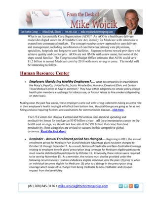 What is an Accountable Care Organization (ACO)? An ACO is a healthcare delivery
      model developed under the Affordable Care Act, initially for Medicare with intentions to
      expand into commercial markets. The concept requires a new approach to care delivery
      and management, including coordination of care between primary care physicians,
      specialists, hospitals and long term care facilities. Payment reforms reward providers who
      achieve quality and cost targets. ACOs are not HMOs with a new name, but some of the
      steps sound familiar. The Congressional Budget Office estimates that ACOs could save
      $1.2 billion in annual Medicare costs by 2019 with more saving to come. The model will
      be interesting to follow.

Human Resource Center
        Employers Mandating Healthy Employees?.... What do companies or organizations
        like Macy's, PepsiCo, Union Pacific, Scotts Miracle-Gro, Humana, Cleveland Clinic and Central
        Texas Medical Center all have in common? They have either adopted a no-smoke policy, charge
        health plan members a surcharge for tobacco use, or flat out refuse to hire smokers (depending
        on state laws).

Making news the past few weeks, these employers came out with strong statements taking an active role
in their employee's health hoping it will affect their bottom line. Hospital Groups are going as far as not
hiring and also requiring flu shots and vaccinations for communicable diseases...click here.

      The US Centers for Disease Control and Prevention cites medical spending and
      productivity losses for smokers at $193 billion a year. All the commentaries center on the
      health cost savings, we should not lose site of the $97 billion that came from lost
      productivity. Both categories are critical to succeed in this competitive global
      economy. Read the fact sheet.

        Reminder - Annual Enrollment period has changed.... Beginning in 2011, the annual
        enrollment period for Medicare Part D and Medicare Advantage plans has been changed to
        October 15 through December 7. As a result, Notices of Creditable and Non-Creditable Coverage
        relating to employee benefit plans' prescription drug coverage for Medicare eligible participants
        must now be distributed to participants by October 15. Previously, these notices were required
        to be sent by November 15. As a reminder, the notices must also be provided under the
        following circumstances: (1) when a Medicare eligible individual joins the plan: (2) prior to when
        an individual becomes eligible for Medicare: (3) prior to a change in the prescription drug
        coverage which causes it to change from being creditable to non-creditable: and (4) upon
        request from the beneficiary.




       ph: (708) 845-3126 • mike.wojcik@thehortongroup.com
 