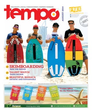 AUGUST2014
Please present this voucher to avail the offer
p14
BEAUTIFUL BANACA
ARTISTIC AND SUSTAINABLE
p18
p16
SKIMBOARDING
RIDE THE WAVES!
TALENT WATCH
DANA DAJANI
@abudhabitempo
@tempoplanet
Abu Dhabi Tempo
 