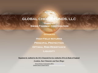 Intro GLOBAL CHOICE FUNDS, LLC Offering High-Yield returns Principal Protection Optimal Risk-Resistance Liquidity Welcome to Working with Swiss Finance Corporation Regulated & Audited by the UK’s Financial Service Authority (FSA) & Bank of England London, San Clemente and San Diego Swiss Finance Corporation (SFC)   www.sfc-uk.com Global Choice Funds   (GCF)   www.globalchoicefunds.com 