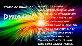 Static or Dynamic?
Dynamic
August is a dynamic
character because he went
from being an introvert and
trying to avoid people to
being an extrovert and
wanting to make friends. For
example on the first day of
school august only hangs
out with Jack Will and
Summer,but later is okay
with being around people.
 