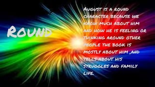 Flat or Round?
Round
August is a round
character because we
know much about him
and how he is feeling or
thinking around other
people the book is
mostly about him ,and
tells about his
struggles and family
life.
 