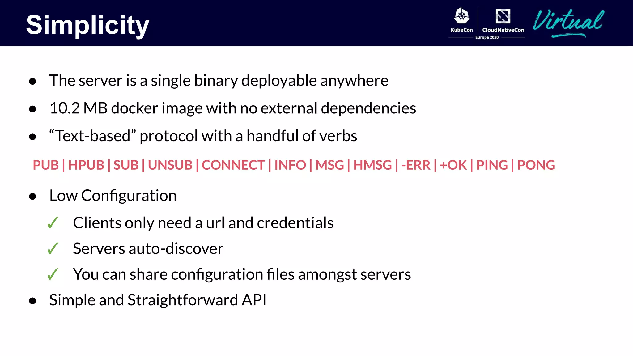 Simplicity
● The server is a single binary deployable anywhere
● 10.2 MB docker image with no external dependencies
● “Text-based” protocol with a handful of verbs
PUB | HPUB | SUB | UNSUB | CONNECT | INFO | MSG | HMSG | -ERR | +OK | PING | PONG
● Low Conﬁguration
✓ Clients only need a url and credentials
✓ Servers auto-discover
✓ You can share conﬁguration ﬁles amongst servers
● Simple and Straightforward API
 