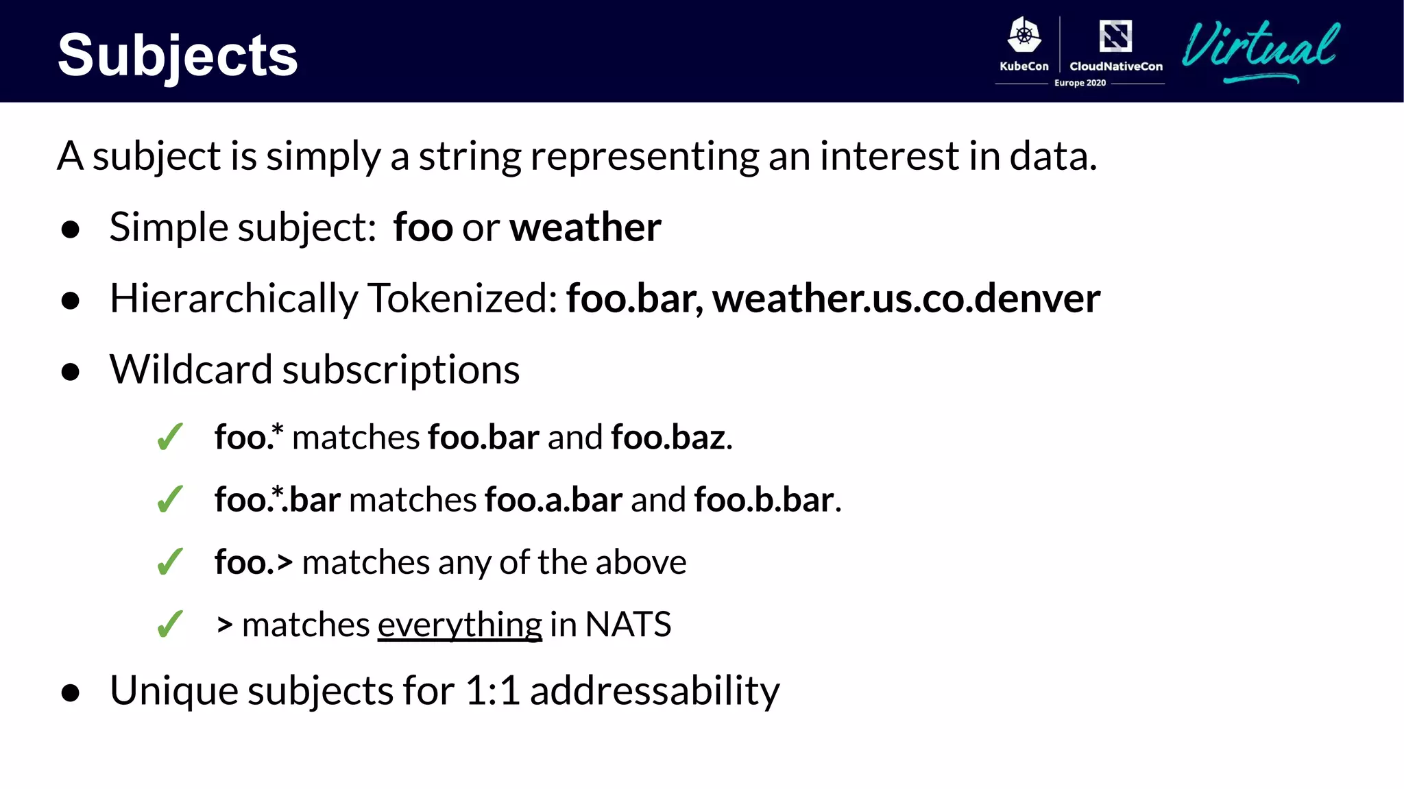 Subjects
A subject is simply a string representing an interest in data.
● Simple subject: foo or weather
● Hierarchically Tokenized: foo.bar, weather.us.co.denver
● Wildcard subscriptions
✓ foo.* matches foo.bar and foo.baz.
✓ foo.*.bar matches foo.a.bar and foo.b.bar.
✓ foo.> matches any of the above
✓ > matches everything in NATS
● Unique subjects for 1:1 addressability
 