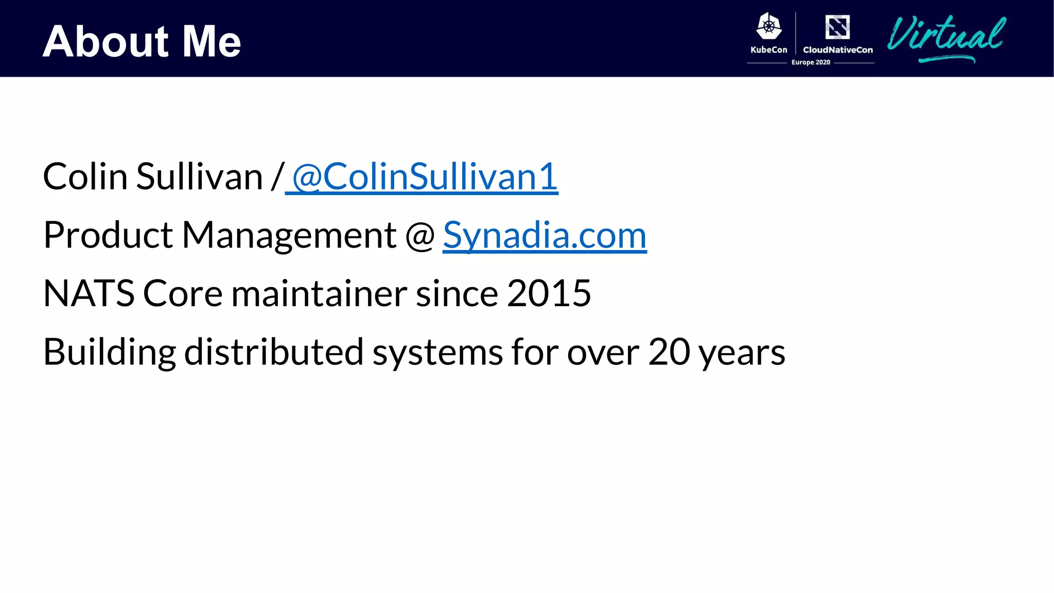 About Me
Colin Sullivan / @ColinSullivan1
Product Management @ Synadia.com
NATS Core maintainer since 2015
Building distributed systems for over 20 years
 