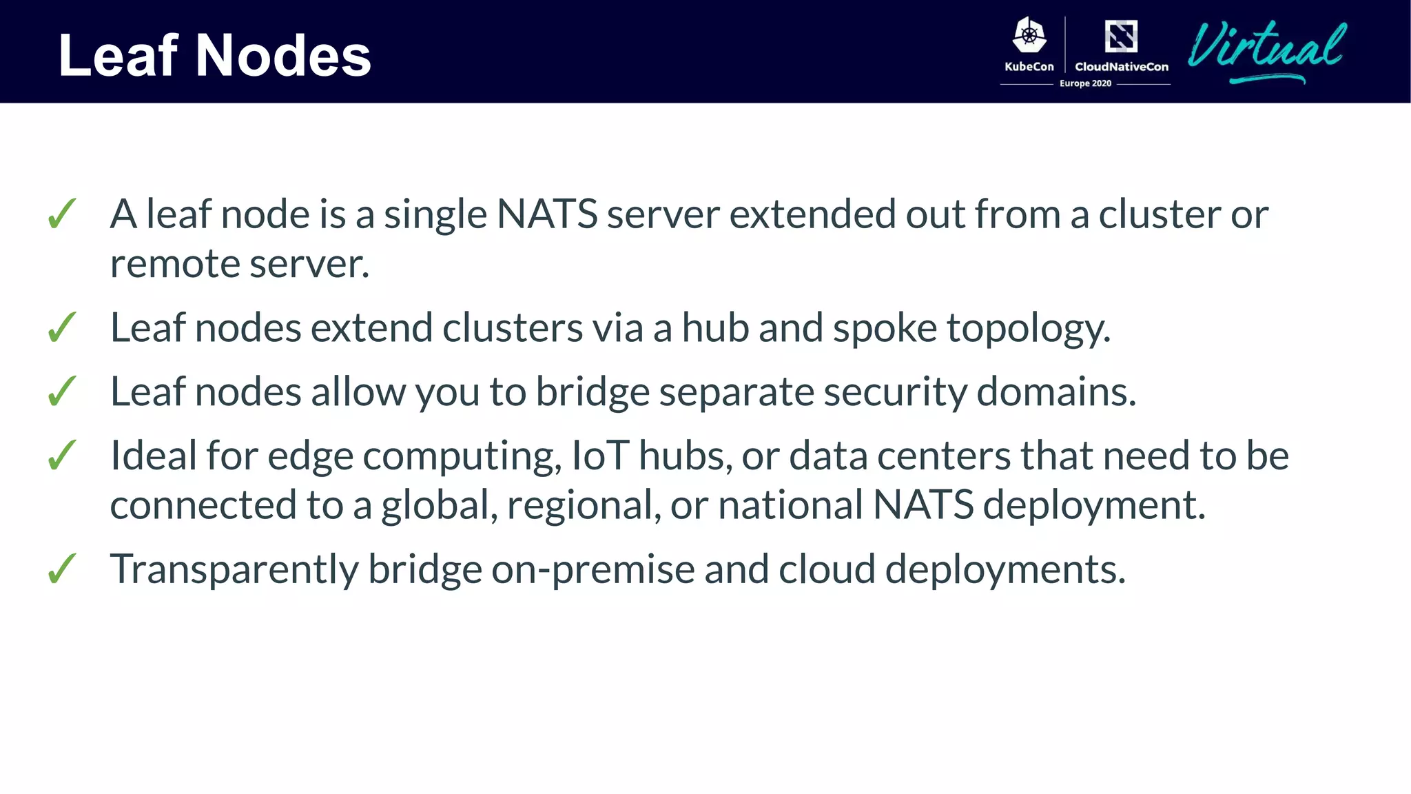 Leaf Nodes
✓ A leaf node is a single NATS server extended out from a cluster or
remote server.
✓ Leaf nodes extend clusters via a hub and spoke topology.
✓ Leaf nodes allow you to bridge separate security domains.
✓ Ideal for edge computing, IoT hubs, or data centers that need to be
connected to a global, regional, or national NATS deployment.
✓ Transparently bridge on-premise and cloud deployments.
 