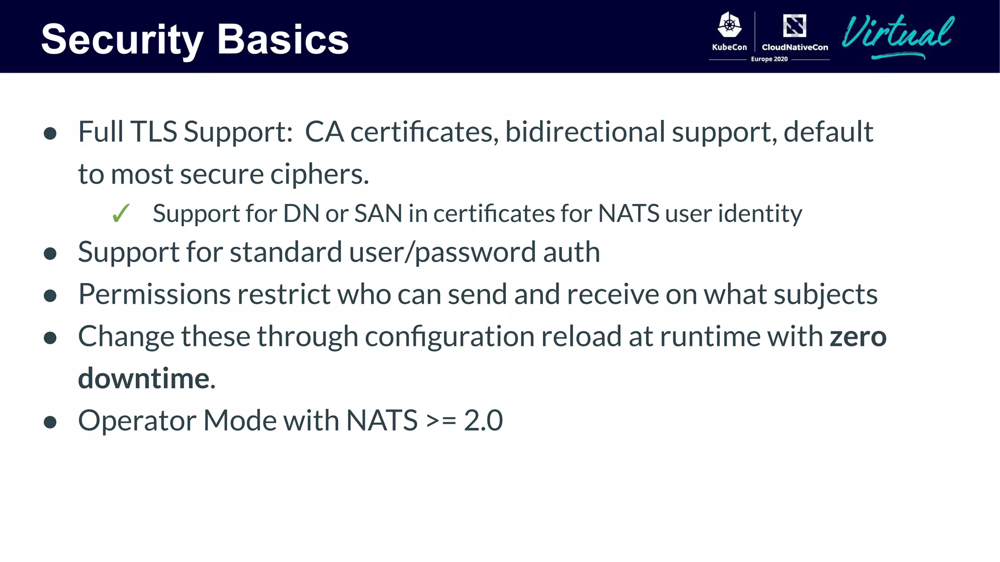 Security Basics
● Full TLS Support: CA certiﬁcates, bidirectional support, default
to most secure ciphers.
✓ Support for DN or SAN in certiﬁcates for NATS user identity
● Support for standard user/password auth
● Permissions restrict who can send and receive on what subjects
● Change these through conﬁguration reload at runtime with zero
downtime.
● Operator Mode with NATS >= 2.0
 
