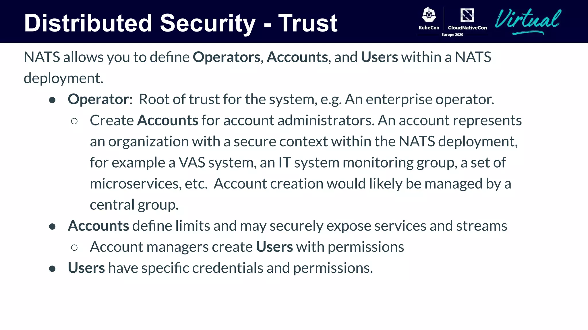 Distributed Security - Trust
NATS allows you to deﬁne Operators, Accounts, and Users within a NATS
deployment.
● Operator: Root of trust for the system, e.g. An enterprise operator.
○ Create Accounts for account administrators. An account represents
an organization with a secure context within the NATS deployment,
for example a VAS system, an IT system monitoring group, a set of
microservices, etc. Account creation would likely be managed by a
central group.
● Accounts deﬁne limits and may securely expose services and streams
○ Account managers create Users with permissions
● Users have speciﬁc credentials and permissions.
 
