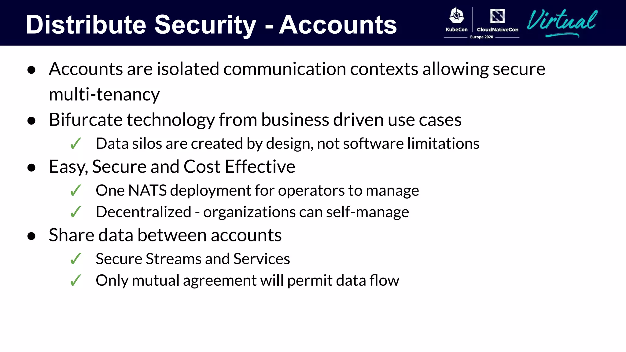 Distribute Security - Accounts
● Accounts are isolated communication contexts allowing secure
multi-tenancy
● Bifurcate technology from business driven use cases
✓ Data silos are created by design, not software limitations
● Easy, Secure and Cost Effective
✓ One NATS deployment for operators to manage
✓ Decentralized - organizations can self-manage
● Share data between accounts
✓ Secure Streams and Services
✓ Only mutual agreement will permit data ﬂow
 