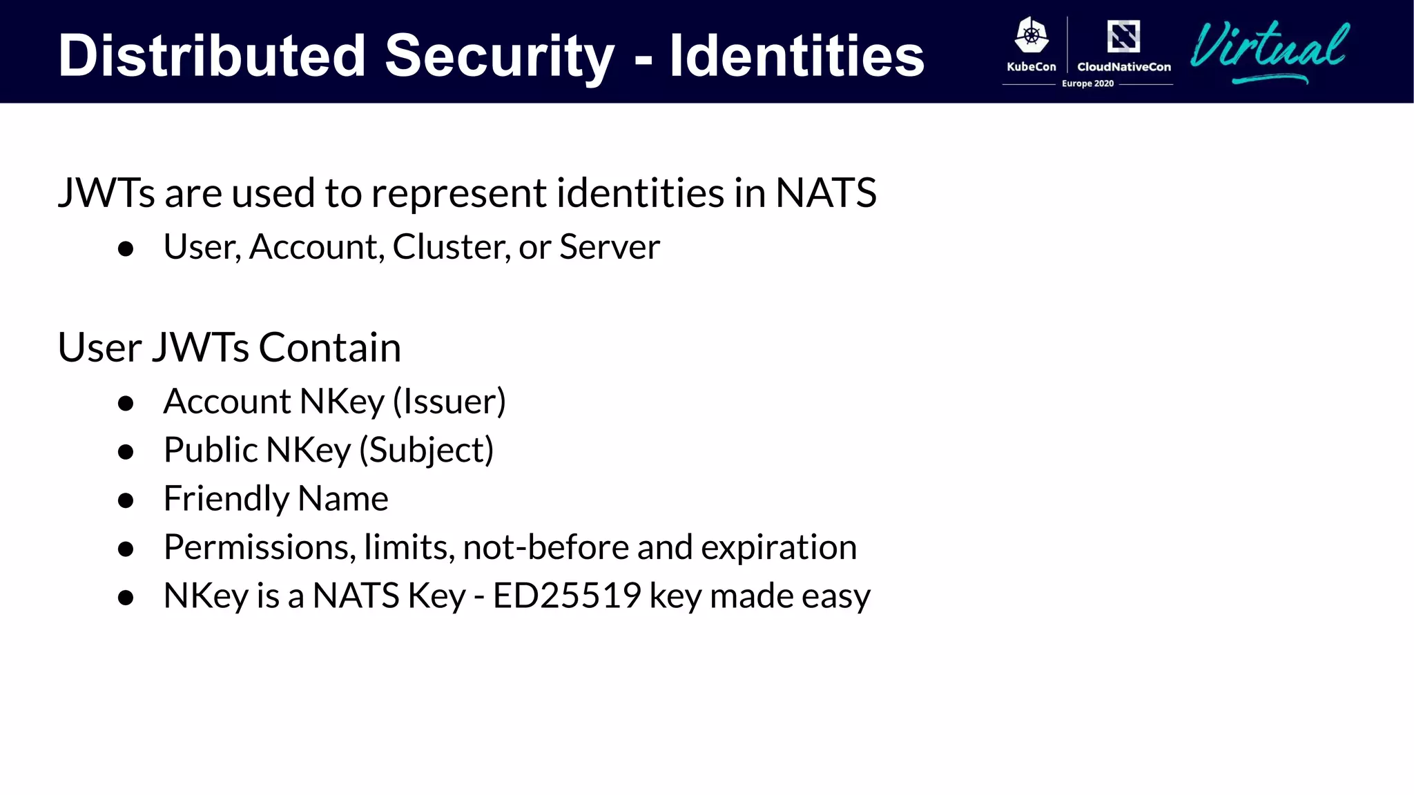 Distributed Security - Identities
JWTs are used to represent identities in NATS
● User, Account, Cluster, or Server
User JWTs Contain
● Account NKey (Issuer)
● Public NKey (Subject)
● Friendly Name
● Permissions, limits, not-before and expiration
● NKey is a NATS Key - ED25519 key made easy
 
