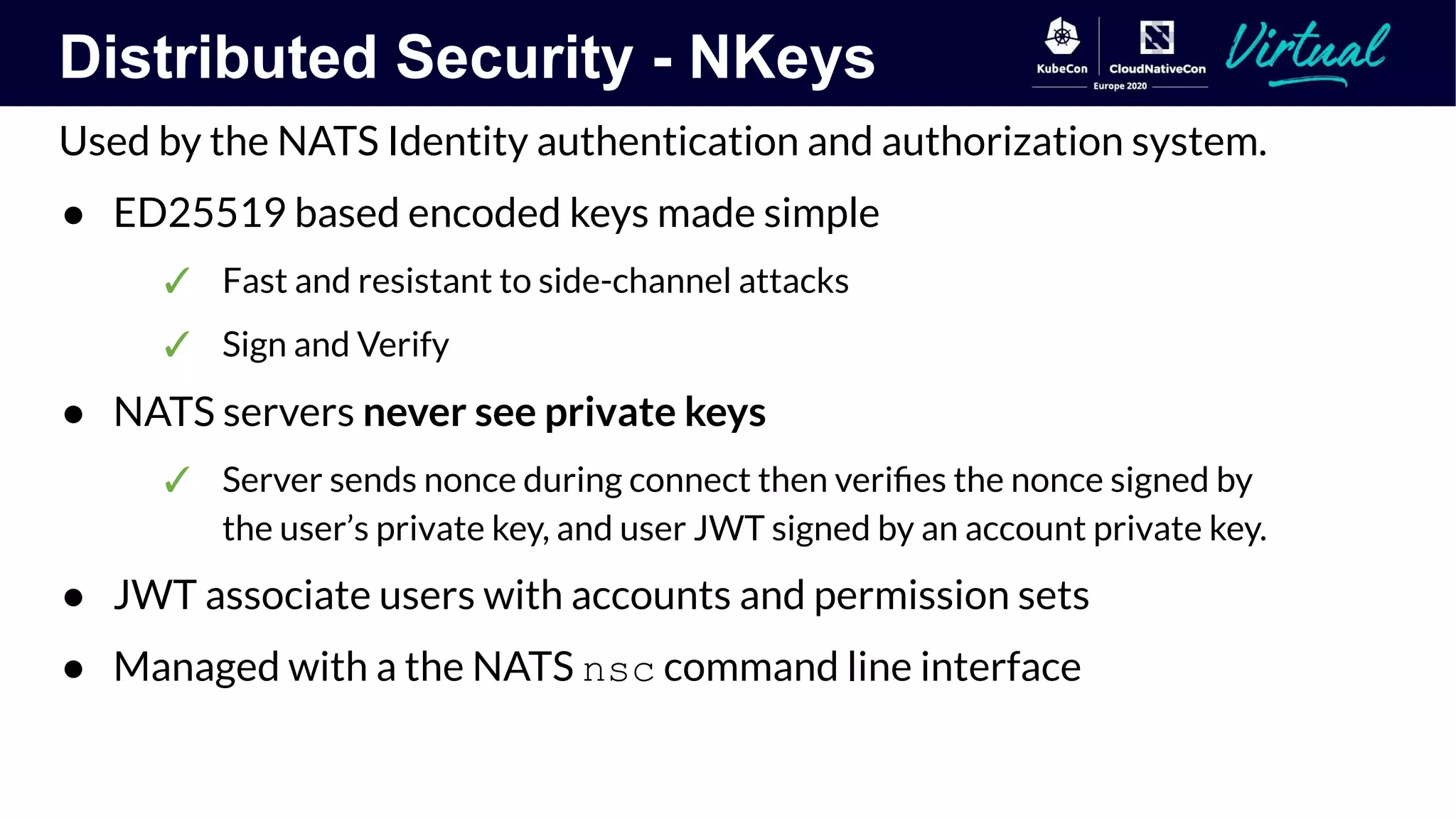 Distributed Security - NKeys
Used by the NATS Identity authentication and authorization system.
● ED25519 based encoded keys made simple
✓ Fast and resistant to side-channel attacks
✓ Sign and Verify
● NATS servers never see private keys
✓ Server sends nonce during connect then veriﬁes the nonce signed by
the user’s private key, and user JWT signed by an account private key.
● JWT associate users with accounts and permission sets
● Managed with a the NATS nsc command line interface
 