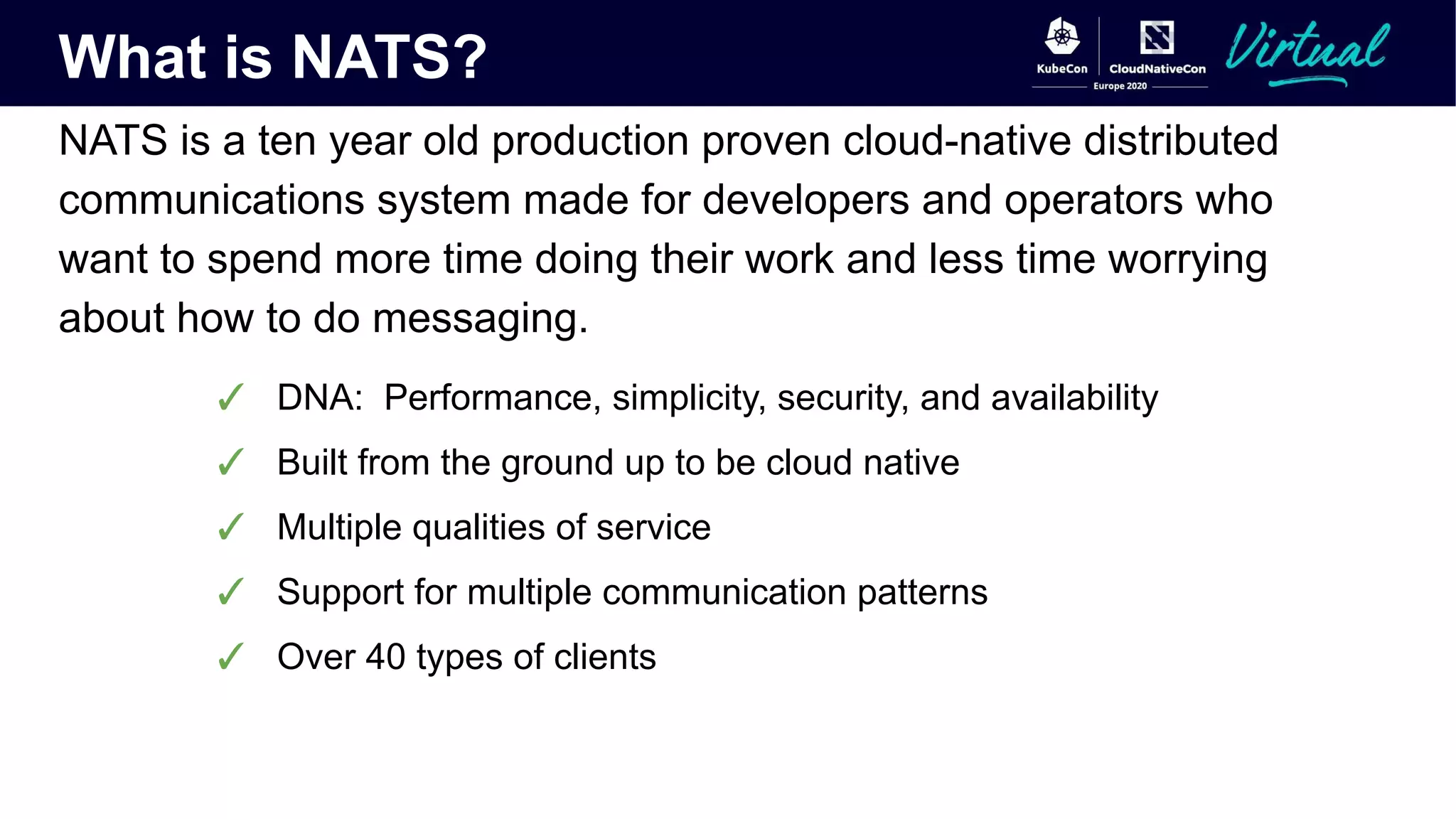 What is NATS?
NATS is a ten year old production proven cloud-native distributed
communications system made for developers and operators who
want to spend more time doing their work and less time worrying
about how to do messaging.
✓ DNA: Performance, simplicity, security, and availability
✓ Built from the ground up to be cloud native
✓ Multiple qualities of service
✓ Support for multiple communication patterns
✓ Over 40 types of clients
 