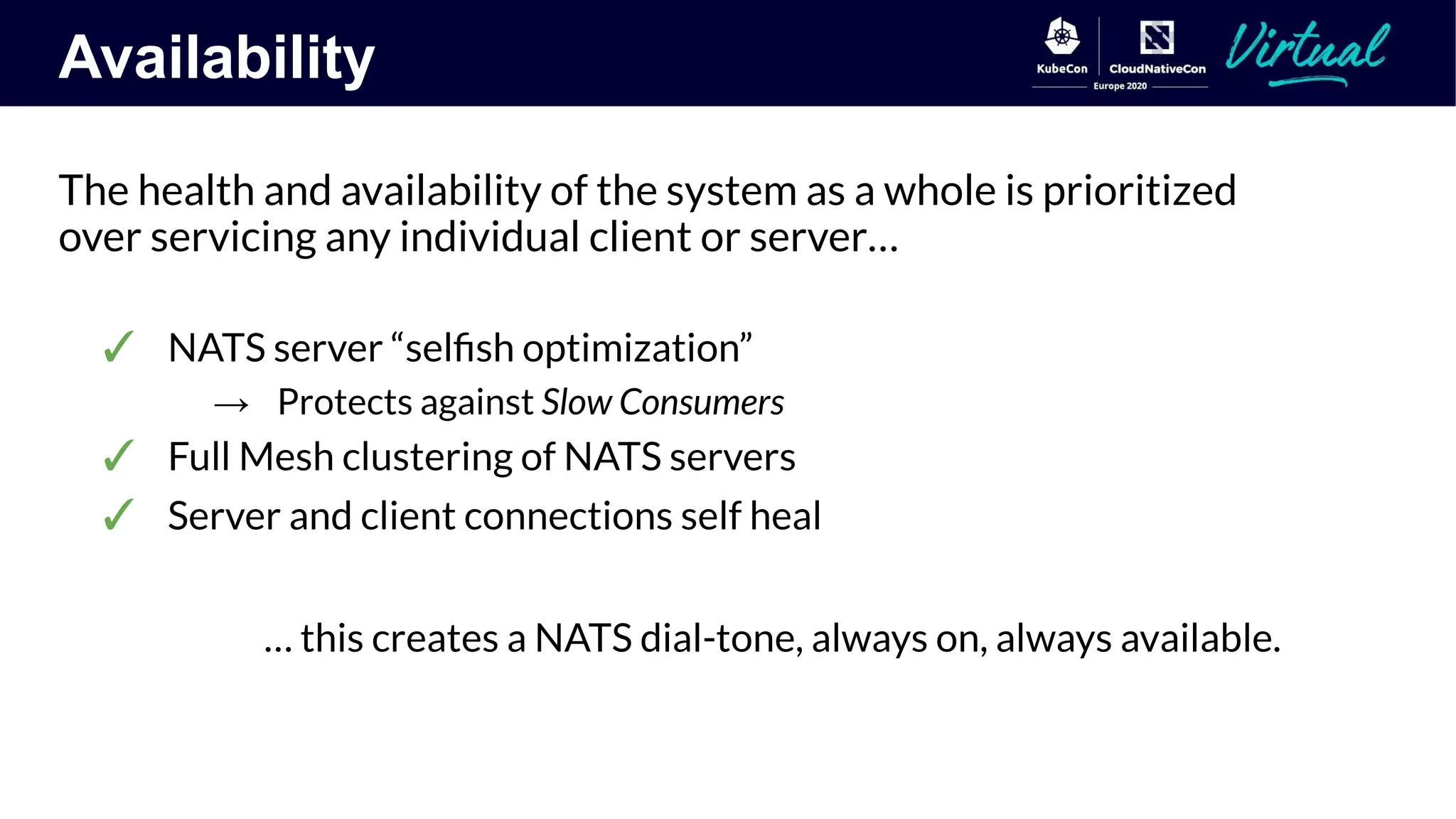 Availability
The health and availability of the system as a whole is prioritized
over servicing any individual client or server…
✓ NATS server “selﬁsh optimization”
→ Protects against Slow Consumers
✓ Full Mesh clustering of NATS servers
✓ Server and client connections self heal
… this creates a NATS dial-tone, always on, always available.
 