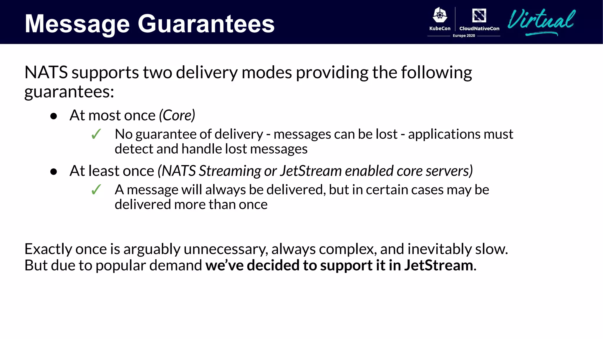 Message Guarantees
NATS supports two delivery modes providing the following
guarantees:
● At most once (Core)
✓ No guarantee of delivery - messages can be lost - applications must
detect and handle lost messages
● At least once (NATS Streaming or JetStream enabled core servers)
✓ A message will always be delivered, but in certain cases may be
delivered more than once
Exactly once is arguably unnecessary, always complex, and inevitably slow.
But due to popular demand we’ve decided to support it in JetStream.
 