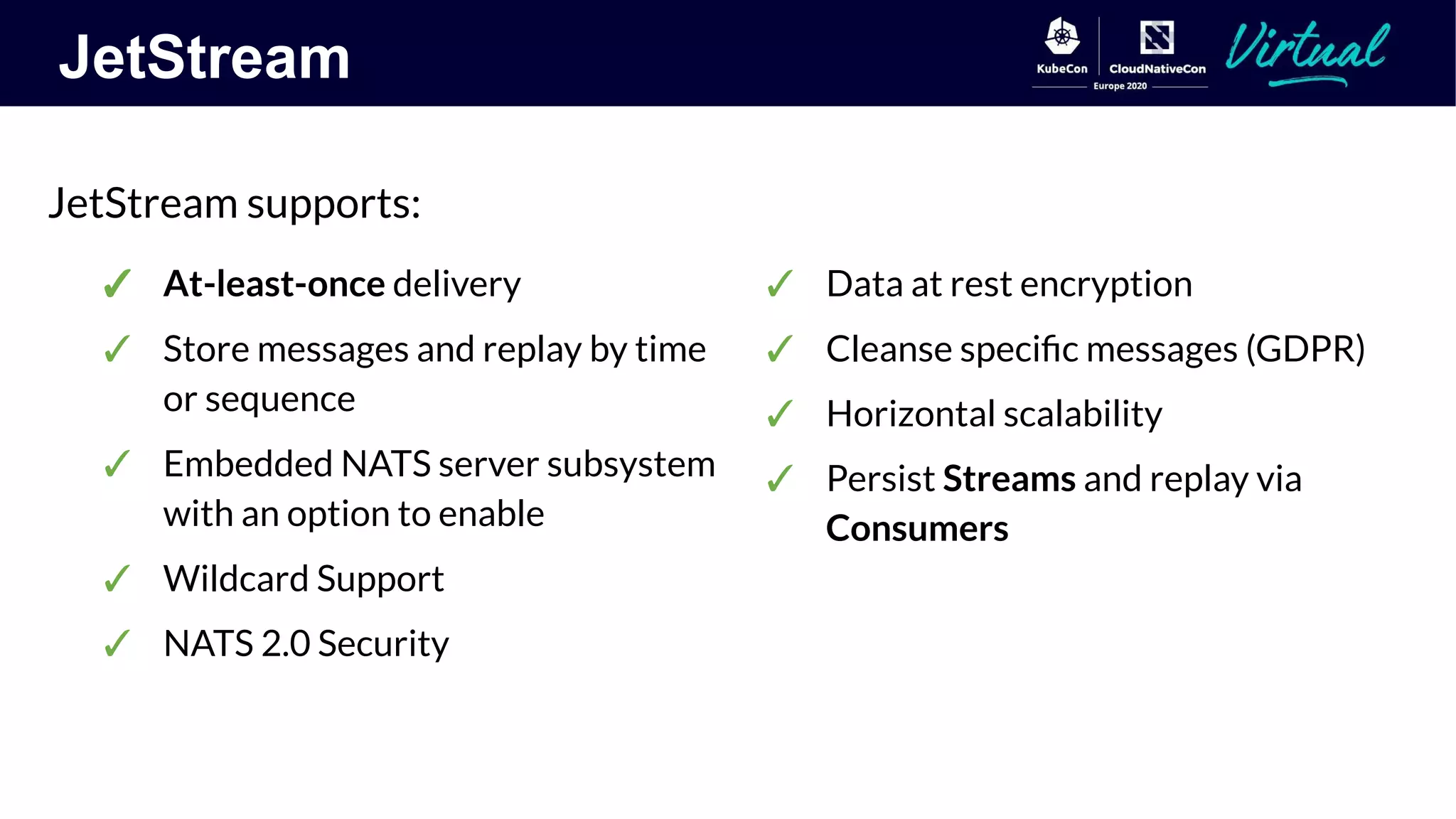 JetStream
JetStream supports:
✓ Data at rest encryption
✓ Cleanse speciﬁc messages (GDPR)
✓ Horizontal scalability
✓ Persist Streams and replay via
Consumers
✓ At-least-once delivery
✓ Store messages and replay by time
or sequence
✓ Embedded NATS server subsystem
with an option to enable
✓ Wildcard Support
✓ NATS 2.0 Security
 