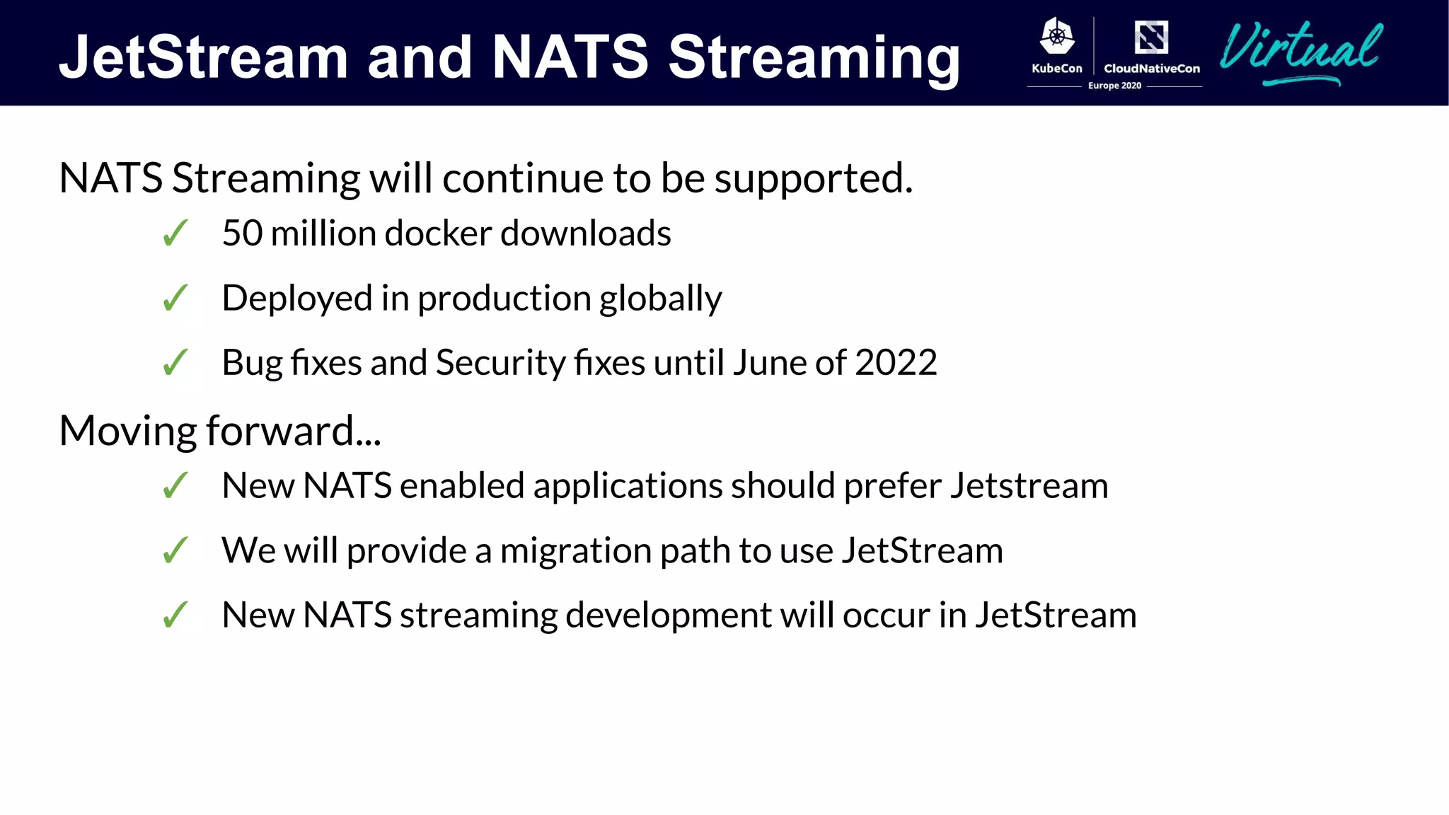 JetStream and NATS Streaming
NATS Streaming will continue to be supported.
✓ 50 million docker downloads
✓ Deployed in production globally
✓ Bug ﬁxes and Security ﬁxes until June of 2022
Moving forward...
✓ New NATS enabled applications should prefer Jetstream
✓ We will provide a migration path to use JetStream
✓ New NATS streaming development will occur in JetStream
 