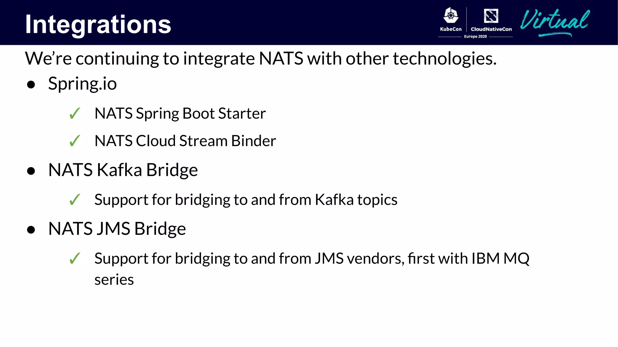 Integrations
We’re continuing to integrate NATS with other technologies.
● Spring.io
✓ NATS Spring Boot Starter
✓ NATS Cloud Stream Binder
● NATS Kafka Bridge
✓ Support for bridging to and from Kafka topics
● NATS JMS Bridge
✓ Support for bridging to and from JMS vendors, ﬁrst with IBM MQ
series
 