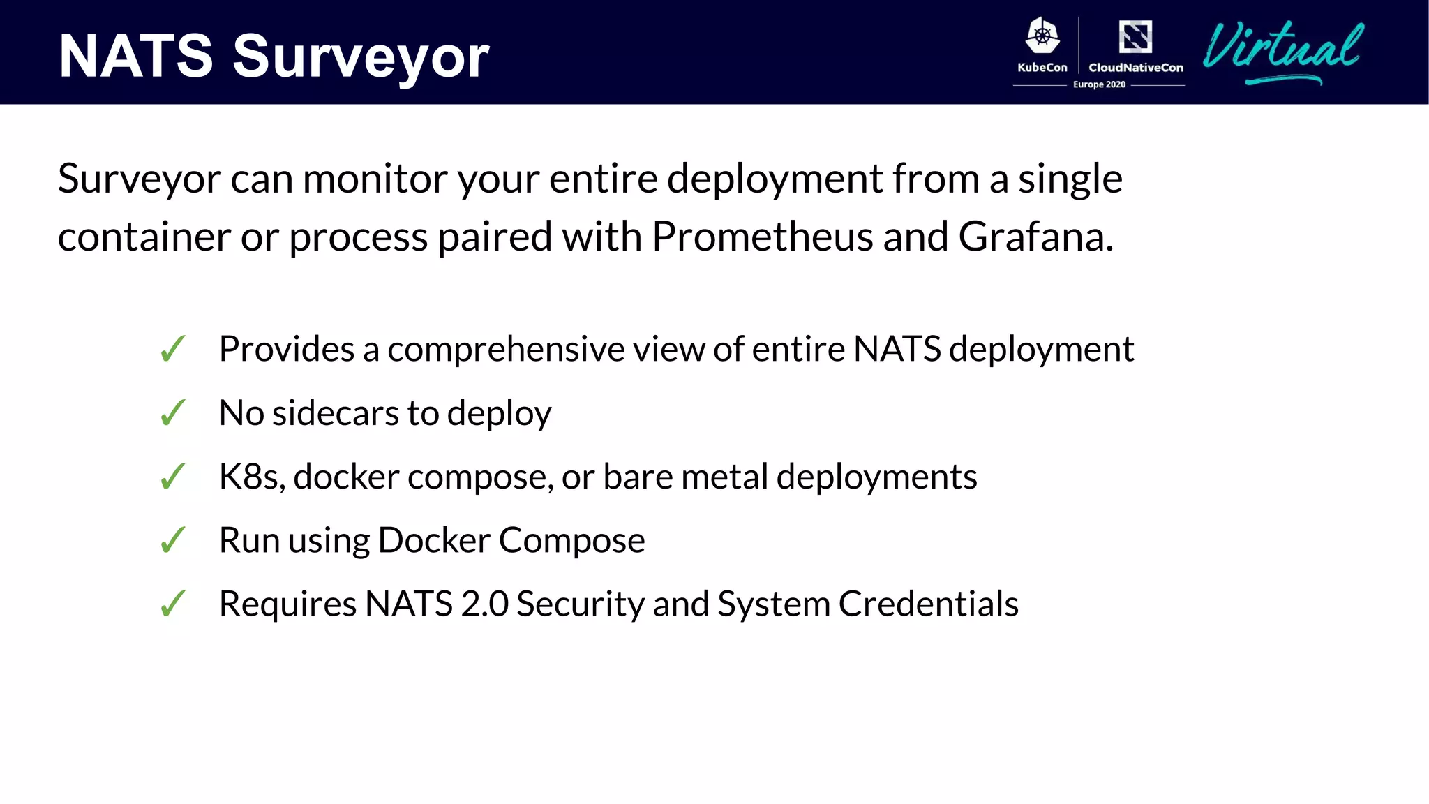NATS Surveyor
Surveyor can monitor your entire deployment from a single
container or process paired with Prometheus and Grafana.
✓ Provides a comprehensive view of entire NATS deployment
✓ No sidecars to deploy
✓ K8s, docker compose, or bare metal deployments
✓ Run using Docker Compose
✓ Requires NATS 2.0 Security and System Credentials
 