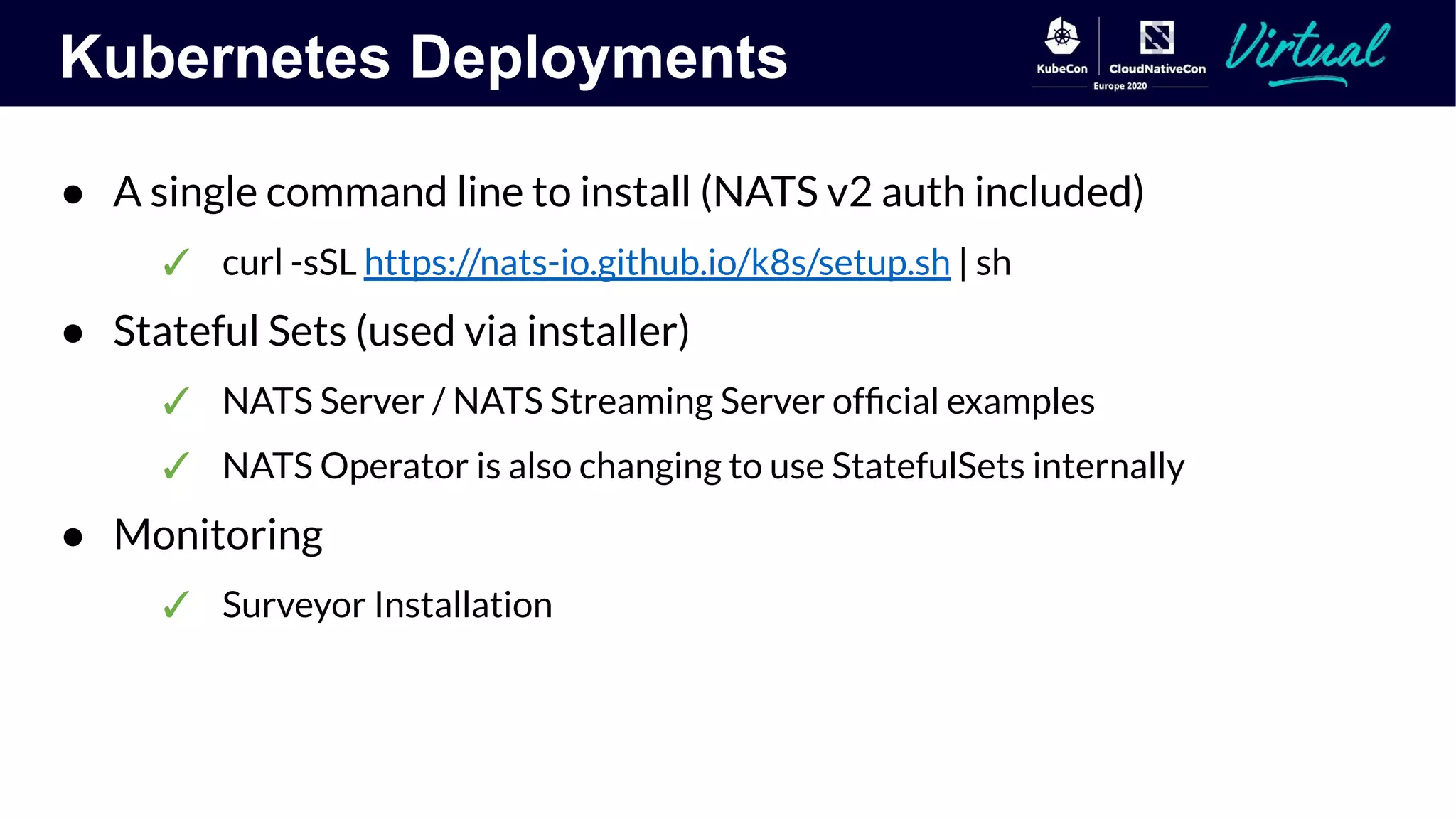 Kubernetes Deployments
● A single command line to install (NATS v2 auth included)
✓ curl -sSL https://nats-io.github.io/k8s/setup.sh | sh
● Stateful Sets (used via installer)
✓ NATS Server / NATS Streaming Server ofﬁcial examples
✓ NATS Operator is also changing to use StatefulSets internally
● Monitoring
✓ Surveyor Installation
 