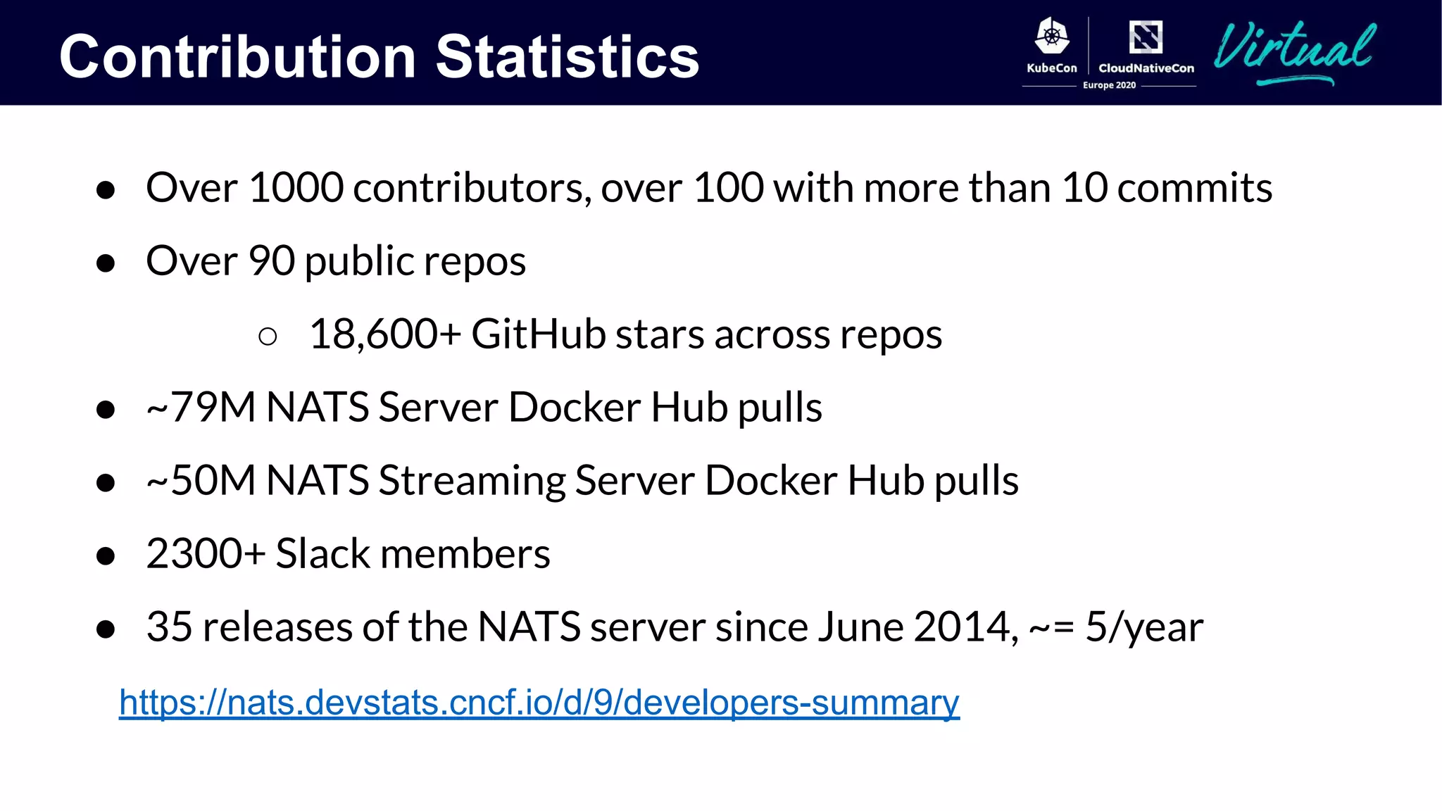 Contribution Statistics
● Over 1000 contributors, over 100 with more than 10 commits
● Over 90 public repos
○ 18,600+ GitHub stars across repos
● ~79M NATS Server Docker Hub pulls
● ~50M NATS Streaming Server Docker Hub pulls
● 2300+ Slack members
● 35 releases of the NATS server since June 2014, ~= 5/year
https://nats.devstats.cncf.io/d/9/developers-summary
 