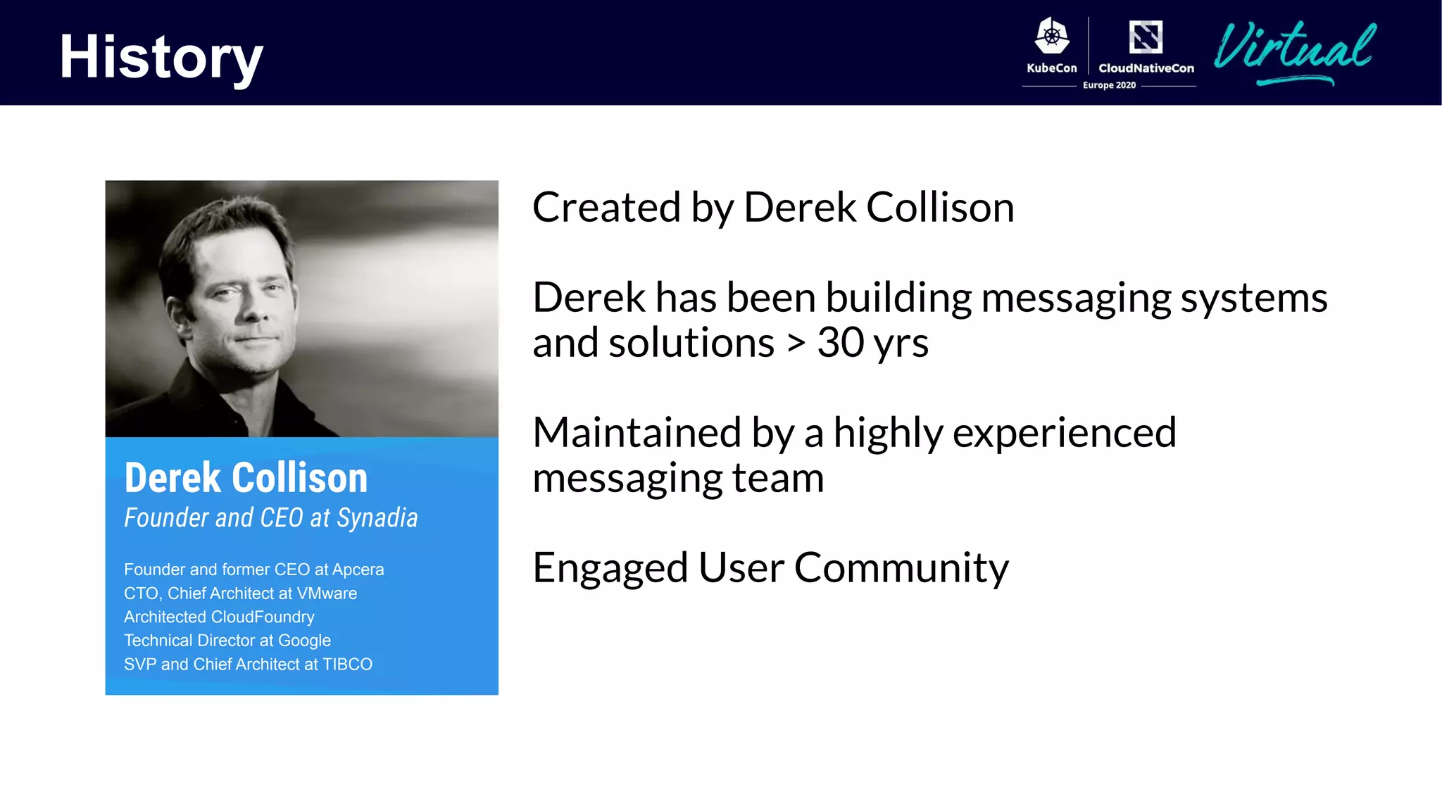 History
Created by Derek Collison
Derek has been building messaging systems
and solutions > 30 yrs
Maintained by a highly experienced
messaging team
Engaged User Community
Derek Collison
Founder and CEO at Synadia
Founder and former CEO at Apcera
CTO, Chief Architect at VMware
Architected CloudFoundry
Technical Director at Google
SVP and Chief Architect at TIBCO
 