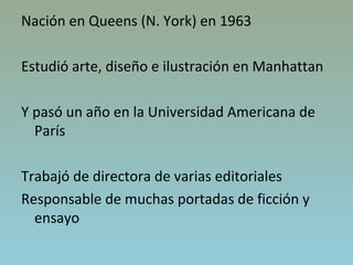 Nación en Queens (N. York) en 1963
Estudió arte, diseño e ilustración en Manhattan
Y pasó un año en la Universidad Americana de
París
Trabajó de directora de varias editoriales
Responsable de muchas portadas de ficción y
ensayo