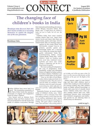 Volume 2 Issue 6
www.justbooksclc.com
blog.justbooksclc.com       CONNECT                                                                                     August 2011
                                                                                                              For limited circulation
                                                                                                            A JustBooks Publication




         The changing face of                                                                     Pg 10
       children’s books in India                                                                    Quiz
                                           their international bestselling adventures.
Monideepa Sahu discovers that chil-        Ashita Murgai, Executive Editor, Roli
dren’s books in India are re-inventing     Books, sees "a bright future for children's
themselves to capture the imagina-         books not just in India, but all over the
tion of the new generation.                world."

                                                                                                                          Pg 14
                                             Children today have more creative
                                           reading choices than ever. Apart from
                                           stories, novels and classic tales, there are
Monideepa Sahu                             picture books, poetry and songs. Activity                                      Just
                                           related books offer an amazing range of
                                                  options for the young. Books with                                       Kids
                                                  kid-friendly recipes, how-to do
                                                  projects, puzzles, games and
                                                  knowledge banks are a sure-fire
                                                  way to keep the young ones intelli-
                                                  gently entertained. Anita Roy,
                                                  Commissioning Editor, Young

                                                                                                   Pg 15
                                                  Zubaan Books, thinks that, "Indian
                                                  children's books are breaking away
                                                  from moral tales, traditional comics,
                                                  textbooks and classic tales retold.             Author
                                                  Change is happening and the bar is
                                                  being raised on quality."                       Profile
                                                    The most exciting development is
                                                  the crop of imaginative, fresh,
                                                  beautifully written and illustrated
                                                  fiction in English by Indian authors
                                                  for Indian children. Publishers and        set in today, not in the once upon a time. Its
                                                  authors in India agree on one point.       focus is on the concerns of the present, not the
                                                    “Gone are the days of Enid Blyton,       footprints of the past nor the flights of the
                                                  Indian children today want books set in    future.”
                                                  contemporary India. They also want to        Indian parents, eager to cram knowl-
                                                  read fun books not moralistic stories.     edge into their older children, tend to
                                                  Attention needs to be paid to the quali-   restrict their reading to school textbooks.
                                                  ty of writing too, which sadly does not    For external reading, they offer children



I
                                           seem to be a priority.” adds author Dheera        books on Maths, general knowledge, or
   ndian children have never had it so                                                       books with some sort of valuable moral
                                           Kitchlu.
   good. The tremendous popularity of                                                        lesson. Children today have more cre-
                                              Ramendra Kumar, an award winning
   the Harry Potter books has opened a                                                       ative reading choices than ever. Well-
                                           writer of children’s books, says, “Many
cornucopia of original and imaginative                                                       intentioned parents often strait-jacket
                                           established as well as emerging voices have
books for today's children.                                                                  their children's imagination and intellec-
                                           been making attempts to move away from the
  New heroes such as Artemis Fowl,                                                           tual growth by not allowing them to
                                           rut of retelling mythological tales, legends
Septimus Heap and Percy Jackson have                                                         choose freely for themselves.
                                           and folk tales and carving out a fresh genre of
ensconced themselves into the hearts and
                                           writing. This genre which I would like to
minds of children everywhere through
                                           name ‘Here and Now’ is the writing which is                                 contd on pg 2...
 