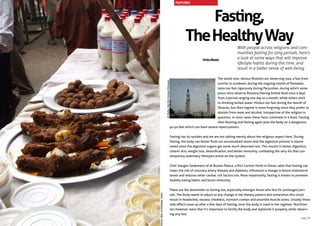 Fasting,
TheHealthyWay
With people across religions and com-
munities fasting for long periods, here’s
a look at some ways that will improve
lifestyle habits during this time, and
result in a better sense of well-being.
The world over, devout Muslims are observing roza, a fast from
sunrise to sundown, during the ongoing month of Ramadan.
Jains too fast rigorously during Paryushan, during which some
pious Jains observe Ekasana (having boiled food once a day)
from a period ranging one day to a month, while others stick
to drinking boiled water. Hindus too fast during the month of
Shravan, but their regime is more forgiving since they prefer to
abstain from meat and alcohol. Irrespective of the religion in
question, in most cases these fasts culminate in a feast. Fasting
then feasting and fasting again puts the body on a dangerous
yo-yo diet which can have severe repercussions.
Fasting has its upsides and we are not talking merely about the religious aspect here. During
fasting, the body can better flush out accumulated toxins and the digestive process is rejuve-
nated since the digestive organs get some much deserved rest. This results in better digestion,
clearer skin, weight loss, detoxification, and better immunity, combating the very ills that con-
temporary sedentary lifestyles wreck on the system.
Chef Joergen Sodemann of Al Bustan Palace, a Ritz-Carlton Hotel in Oman, adds that fasting can
lower the risk of coronary artery disease and diabetes, influences a change in blood cholesterol
levels and reduces other cardiac risk factors too. More importantly, fasting is known to promote
healthy eating habits and boost immunity.
There are the downsides to fasting too, especially amongst those who fast for prolonged peri-
ods. The body needs to adjust to any change in the dietary pattern and sometimes this could
result in headaches, nausea, tiredness, stomach cramps and assorted muscle aches. Usually these
side effects ease up after a few days of fasting, once the body is used to the regimen. Nutrition-
ists however, warn that it’s important to fortify the body and replenish it properly while observ-
ing any fast.
VinitaBhatia
EthnicIftaratKolkata,India
AlQuba,thefirstknownMosque.
FEATURES
page 33
 