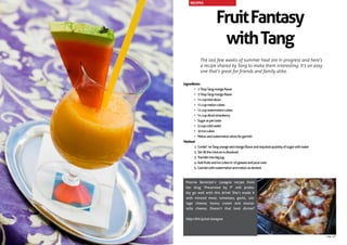 FruitFantasy
withTang
The last few weeks of summer heat are in progress and here’s
a recipe shared by Tang to make them interesting. It’s an easy
one that’s great for friends and family alike.
Ingredients:
•	 1TbspTangorangeflavor
•	 3TbspTangmangoflavor
•	 ½cupkiwislices
•	 ½cupmeloncubes
•	 ½cupwatermeloncubes
•	 ½cupdicedstrawberry
•	 Sugaraspertaste
•	 5cupscoldwater
•	 20icecubes
•	 Melonandwatermelonslicesforgarnish
Method:
1.	Combi`neTangorangeandmangoflavorandrequiredquantityofsugarwithwater
2.	Stirtillthemixtureisdissolved.
3.	Transferintobigjug.
4.	Addfruitsandicecubesin10glassesandpourover.
5.	Garnishwithwatermelonandmelonasdesired.
Poorna Banerjee’s Lasagna recipe from
her blog ‘Presented by P’ will proba-
bly go well with this drink! She’s made it
with minced meat, tomatoes, garlic, cot-
tage cheese, heavy cream and mozza-
rella cheese. Doesn’t that look divine?
http://bit.ly/cal-lasagna
RECIPES
page 43
 