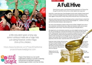 Honey Hut is a quaint little shop in Seven Bungalows, the first outlet in Mumbai. Having catered
to folks in Shimla and Chandigarh they have now opened their doors for Mumbaikars. As the
name suggests, the key theme is Honey. Honey will be served with most, if not all dishes, here.
Honey Hut retails honey sourced from the Himalayas and has a variety of honeys to choose from
– apple honey, honey and neem, honey and tulsi, honey and ginger etc… In addition to this they
also retail honey based shampoos, soaps and green tea.
The outlet at Seven Bungalows combines café and retail and offers a delightful menu with en-
trees, sandwiches, hot and cold drinks (teas, coffees and smoothies), cookies and ice-creams;
everything with a side of honey. I found the honey fruity with a fresh glow about it.
We stopped by for a bit and decided to take them up on their delightful looking Choco Walnut
Pie. The crust was flaky and I could taste the freshness of the chocolate and walnut filling
within. Totally yummy! The tea crazed nut in me wanted to sample all the teas on offer…
but I wisely settled for a black tea with honey which arrived with the unwelcome
addition of milk. On being told so, the Manager, Ms. Jani, very generously offered to
replace it with another order, on the house! So I ordered a Lemon Honey tea, which
apparently is their best seller. I would have liked a bit more lemon in it.
Honey Hut is about 20 days old, has an excel- lent service
staff and a very good manager in Ms. Jani. She took us
through the journey of Honey Hut, in- formed us how
their honey is sourced and their plans for the future; a
very nice experience. We picked up a bottle of Honey +
Tulsi on our way out.
Slightly pricey, but the offerings
at Honey Hut are totally worth it. Do
try it out.
AFullHive
Ketan found a great, multi-faceted honey experience at Honey Hut
though he did think their prices a little higher than expected.
KetanPandit
REVIEWS - MUMBAI
page 13
 