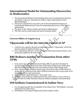 International Medal for Outstanding Discoveries 
in Mathematics 
1. The International Medal for Outstanding Discoveries in mathematics has been 
awarded to 4 persons, including one Indian-origin mathematician name – 
Manjul Bhargava. 
2. The prize in presented in every four year at the International Congress of 
International Mathematical Union, for outstanding discoveries in the field of 
mathematics. 
3. The prize is also called as Nobel equivalent for Mathematics. 
4. The Prize carries a gold medal and 15000 Canadian dollar. 
…………………………………………………………………………………………………………………………….. 
Current Affairs 16 August 2014 
Vijayawada will be the Interim Capital of AP 
1. Until the new capital is shorted out by the government “Vijayawada” will be the 
interim capital of Andhra Pradesh. 
2. Now, Vijayawada will serve as the AP’s capital till the government selects a new 
permanent capital for the same state. 
RBI Reduces number of Transaction from other 
ATMs 
1. In its recent move the central bank of India, RBI, has cut down the limit of 
maximum transaction limit from other ATM (other ATMs means ATMs other 
than that have been issued by the same bank of which ATM is being used). 
2. Now, customers can withdraw money only 3 times from other ATMs. However, 
money can be withdrawn from other ATM but customers have to pay rupee 20 as 
transaction fee for each transaction. 
3. This rule will be applicable from 1st November 2014. 
4. However, limit of money withdrawal from the same ATM is 5 time. 6 times in 
case of cities for Delhi, Mumbai, Chennai, Kolkata, Bangalore and Hyderabad. 
INS Kolkata Commissioned in Indian Navy 
1. For strengthening the Naval capability of the Indian Navy “INS Kolkata” has been 
inducted in the Indian Navy. 
2. INS Kolkata is the largest indigenously built warship of India. 
 