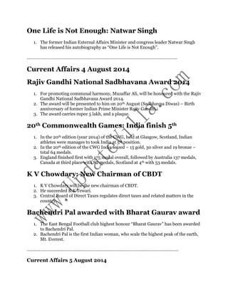One Life is Not Enough: Natwar Singh 
1. The former Indian External Affairs Minister and congress leader Natwar Singh 
has released his autobiography as “One Life is Not Enough”. 
…………………………………………………………………………………………………………….. 
Current Affairs 4 August 2014 
Rajiv Gandhi National Sadbhavana Award 2014 
1. For promoting communal harmony, Muzaffar Ali, will be honoured with the Rajiv 
Gandhi National Sadbhavana Award 2014. 
2. The award will be presented to him on 20th August (Sadbhavna Diwas) – Birth 
anniversary of former Indian Prime Minister Rajiv Gandhi. 
3. The award carries rupee 5 lakh, and a plaque. 
20th Commonwealth Games: India finish 5th 
1. In the 20th edition (year 2014) of the CWG, held at Glasgow, Scotland, Indian 
athletes were manages to took India at 5th position. 
2. In the 20th edition of the CWG India seized – 15 gold, 30 silver and 19 bronze – 
total 64 medals. 
3. England finished first with 175 medal overall, followed by Australia 137 medals, 
Canada at third place with 82 medals, Scotland at 4th with 53 medals. 
K V Chowdary: New Chairman of CBDT 
1. K V Chowdary will be the new chairman of CBDT. 
2. He succeeded R K Tewari. 
3. Central Board of Direct Taxes regulates direct taxes and related matters in the 
country. 
Bachendri Pal awarded with Bharat Gaurav award 
1. The East Bengal Football club highest honour “Bharat Gaurav” has been awarded 
to Bachendri Pal. 
2. Bachendri Pal is the first Indian woman, who scale the highest peak of the earth, 
Mt. Everest. 
……………………………………………………………………………………………………………… 
Current Affairs 5 August 2014 
 