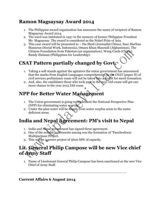Ramon Magsaysay Award 2014 
1. The Philippine award organization has announce the name of recipient of Ramon 
Magsaysay Award 2014. 
2. The ward was instituted in 1957 in the memory of former Philippine President 
Mr. Magsaysay. The award is considered as the Nobel Prize of Asia. 
3. This year award will be presented to – Hu Shuli (Journalist China), Saur Marlina 
Manurun (Social Work, Indonesia), Omara Khan Masoudi (Afghanistan), The 
Citizens Foundation from Pakistan (an organization), Wang Canfa (China), 
Randy Halasan (Philippines for Leadership). 
CSAT Pattern partially changed by Govt. 
1. Taking a soft stands against the agitators the union government has announced 
that the marks from English Languages comprehension in the CSAT (paper II) of 
civil services preliminary exam will not be taken into account for merit formation. 
2. And, also, the candidates those who took part in the 2011 IAS exam will get one 
more chance in the year 2015 IAS exam. 
NPP for Better Water Management 
1. The Union government is going to implement the National Perspective Plan 
(NPP) for eliminating water scarcity. 
2. Under the plan water will be supply from water surplus areas to the water 
deficient areas. 
India and Nepal Agreement: PM’s visit to Nepal 
1. India and Nepal government has signed three agreement. 
2. One of the notable agreements among was the formation of “Pancheshwar 
Multipurpose Project. 
3. This will be a power project of 5600 MW of capacity. 
Lit. General Philip Campose will be new Vice chief 
of Army Staff 
1. Name of Lieutenant General Philip Campose has been sanctioned as the new Vice 
Chief of Army Staff. 
……………………………………………………………………………………………………………………….. 
Current Affairs 6 August 2014 
 