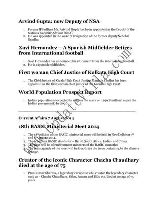 Arvind Gupta: new Deputy of NSA 
1. Former IFS officer Mr. Arivind Gupta has been appointed as the Deputy of the 
National Security Advisor (NSA). 
2. He was appointed in the wake of resignation of the former deputy Nehchal 
Sandhu. 
Xavi Hernandez – A Spanish Midfielder Retires 
from International football 
1. Xavi Hernandez has announced his retirement from the international football. 
2. He is a Spanish midfielder. 
First woman Chief Justice of Kolkata High Court 
1. The Chief Justice of Kerala High Court Justice Manjula Chellur has been 
appointed as the first woman chief justice of the Kolkata High Court. 
World Population Prospect Report 
1. Indian population is expected to surpass the mark on 1399.8 million (as per the 
Indian government) by 2026. 
………………………………………………………………………………………………………………………….. 
Current Affairs 7 August 2014 
18th BASIC Ministerial Meet 2014 
1. The 18th edition of the BASIC ministerial meet will be held in New Delhi on 7th 
and 8th August 2014. 
2. The acronyms BASIC stands for – Brazil, South Africa, Indian and China. 
3. The meet will be of environment ministers of the BASIC countries. 
4. The main agenda of the meet will be to address the issue pertaining to the climate 
change. 
Creator of the iconic Character Chacha Chaudhary 
died at the age of 75 
1. Pran Kumar Sharma, a legendary cartoonist who created the legendary character 
such as – Chacha Chaudhary, Sabu, Raman and Billo etc. died at the age of 75 
years. 
 