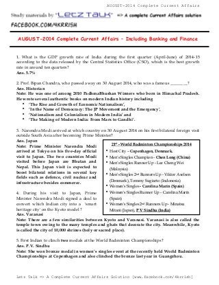AUGUST-2014 Complete Current Affairs 
AUGUST-2014 Complete Current Affairs – Including Banking and Finance 
1. What is the GDP growth rate of India during the first quarter (April-June) of 2014-15 
according to the data released by the Central Statistics Office (CSO), which is the best growth 
rate in around ten quarters? 
Ans. 5.7% 
2. Prof. Bipan Chandra, who passed away on 30 August 2014, who was a famous ________? 
Ans. Historian 
Note: He was one of among 2010 PadhmaBhushan Winners who born in Himachal Pradesh. 
He wrote several authentic books on modern Indian history including 
 ‘The Rise and Growth of Economic Nationalism’, 
 ‘In the Name of Democracy: The JP Movement and the Emergency’, 
 ‘Nationalism and Colonialism in Modern India’ and 
 ‘The Making of Modern India: From Marx to Gandhi’. 
3. Narendra Modi arrived at which country on 30 August 2014 on his first bilateral foreign visit 
outside South Asia after becoming Prime Minister? 
Ans. Japan 
Note: Prime Minister Narendra Modi 
21st - World Badminton Championships 2014 
arrived at Tokyo on his five-day official 
visit to Japan. The two countries Modi 
visited before Japan are Bhutan and 
Nepal. This Japan visit is expected to 
boost bilateral relations in several key 
fields such as defence, civil nuclear and 
infrastructure besides commerce. 
 Host City – Copenhagen, Denmark. 
 Men's Singles Champion - Chen Long (China) 
 Men's Singles Runner Up - Lee Chong Wei 
(Malaysia) 
 Men's Singles 2nd Runners Up - Viktor Axelsen 
(Denmark), Tommy Sugiarto (Indonesia) 
 Women's Singles - Carolina Marín (Spain) 
 Women's Singles Runner Up - Carolina Marín 
(Spain) 
 Women's Singles 2nd Runners Up - Minatsu 
Mitani (Japan), P V Sindhu (India) 
4. During his visit to Japan, Prime 
Minister Narendra Modi signed a deal to 
convert which Indian city into a 'smart 
heritage city' on the Kyoto model ? 
Ans. Varanasi 
Note: There are a few similarities between Kyoto and Varanasi. Varanasi is also called the 
temple town owing to the many temples and ghats that decorate the city. Meanwhile, Kyoto 
is called the city of 10,000 shrines (holy or sacred place). 
5. First Indian to clinch two medals at the World Badminton Championships? 
Ans. P.V. Sindhu 
Note: She won bronze medal in women’s singles event at the recently held World Badminton 
Championships at Copenhagen and also clinched the bronze last year in Guangzhou. 
Letz Talk => A Complete Current Affairs Solution [www.facebook.com/4krrish] 
 