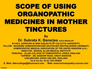 SCOPE OF USING
ORGANOPATHIC
MEDICINES IN MOTHER
TINCTURES
© Subrata
By
Dr. Subrata K. Banerjea, GOLD MEDALIST
B.H.M.S. (HONOURS IN NINE SUBJECTS OF CALCUTTA UNIVERSITY)
FELLOW : AKADEMIE HOMOOPATHISCHER DEUTSCHER ZENTRALVEREIN (GERMANY)
HOMOEOPATHIC MEDICAL ASSOCIATION OF THE UNITED KINGDOM (U.K.)
DIRECTOR : BENGAL ALLEN MEDICAL INSTITUTE
PRINCIPAL : ALLEN COLLEGE OF HOMOEOPATHY, ESSEX, ENGLAND
“SAPIENS”, 382, BADDOW ROAD, GREAT BADDOW,
CHELMSFORD, ESSEX CM2 9RA, ENGLAND
Tel & Fax No. 44 (0) 1245 505859
E. Mail: allencollege@btconnect.com Web: www.homoeopathy-course.com
 