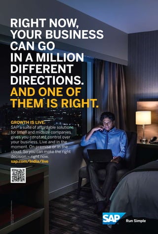 11www.varindia.com August 2016
RIGHT NOW,
YOUR BUSINESS
CAN GO
IN A MILLION
DIFFERENT
DIRECTIONS.
AND ONE OF
THEM IS RIGHT.
GROWTH IS LIVE.
SAP’s suite of affordable solutions
for small and midsize companies
gives you constant control over
your business. Live and in the
moment. On premise or in the
cloud. So you can make the right
decision – right now.
sap.com/India/live
 