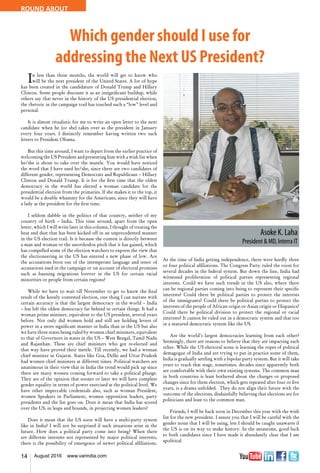 14 August 2016 www.varindia.com
ROUND ABOUT
Which gender should I use for
addressing the Next US President?
In less than three months, the world will get to know who
will be the next president of the United States. A lot of hype
has been created in the candidature of Donald Trump and Hillary
Clinton. Some people discount it as an insignificant buildup, while
others say that never in the history of the US presidential election,
the rhetoric in the campaign trail has touched such a “low” level and
personal.
It is almost ritualistic for me to write an open letter to the next
candidate when he (or she) takes over as the president in January
every four years. I distinctly remember having written two such
letters to President Obama.
But this time around, I want to depart from the earlier practice of
welcoming the US President and presenting him with a wish list when
he/she is about to take over the mantle. You would have noticed
the word that I have used he/she, since there are two candidates of
different gender, representing Democrats and Republicans – Hillary
Clinton and Donald Trump. It is for the first time that the oldest
democracy in the world has elected a woman candidate for the
presidential election from the primaries. If she makes it to the top, it
would be a double whammy for the Americans, since they will have
a lady as the president for the first time.
I seldom dabble in the politics of that country, neither of my
country of birth – India. This time around, apart from the open
letter, which I will write later in this column, I thought of treating the
heat and dust that has been kicked off in an unprecedented manner
in the US election trail. Is it because the contest is directly between
a man and woman or the unorthodox pitch that it has gained, which
has compelled some of the election watchers to express the view that
the electioneering in the US has entered a new phase of low. Are
the accusations born out of the intemperate language and tenor of
accusations used in the campaign or on account of electoral promises
such as banning migrations forever in the US for certain racial
minorities or people from certain regions?
While we have to wait till November to get to know the final
result of the keenly contested election, one thing I can narrate with
certain accuracy is that the largest democracy in the world – India
– has left the oldest democracy far behind in certain things. It had a
woman prime minister, equivalent to the US president, several years
before. Not only did women hold and still are holding levers of
power in a more significant manner in India than in the US but also
we have three states being ruled by women chief ministers, equivalent
to that of Governors in states in the US – West Bengal, Tamil Nadu
and Rajasthan. These are chief ministers who got re-elected and
that way have proved their mettle. Till recently, we had a woman
chief minister in Gujarat. States like Goa, Delhi and Uttar Pradesh
had women chief ministers at different times. Political watchers are
unanimous in their view that in India the trend would pick up since
there are many women coming forward to take a political plunge.
They are of the opinion that sooner or later we will have complete
gender equality in terms of power exercised at the political level. We
have other impeccable credentials also, such as woman President,
women Speakers in Parliament, women opposition leaders, party
presidents and the list goes on. Does it mean that India has scored
over the US, in leaps and bounds, in projecting women leaders?
Does it mean that the US soon will have a multi-party system
like in India? I will not be surprised if such situations arise in the
future. How does a political party come into being? When there
are different interests not represented by major political interests,
there is the possibility of emergence of newer political affiliations.
At the time of India getting independence, there were hardly three
or four political affiliations. The Congress Party ruled the roost for
several decades in the federal system. But down the line, India had
witnessed proliferation of political parties representing regional
interests. Could we have such trends in the US also, where there
can be regional parties coming into being to represent their specific
interests? Could there be political parties to protect the interests
of the immigrants? Could there be political parties to protect the
interests of the people of African origin or Asian origin or Hispanics?
Could there be political division to protect the regional or racial
interests? It cannot be ruled out in a democratic system and that too
in a matured democratic system like the US.
Are the world’s largest democracies learning from each other?
Seemingly, there are reasons to believe that they are impacting each
other. While the US electoral scene is learning the ropes of political
demagogue of India and are trying to put in practice some of them,
India is gradually settling with a bipolar party system. But it will take
years to reach that stage, sometimes, decades since apparently both
are comfortable with their own existing systems. The common man
in both countries is least bothered about the changes or proposed
changes since for them election, which gets repeated after four or five
years, is a drama unfolded. They do not align their future with the
outcome of the elections, disdainfully believing that elections are for
politicians and least to the common man.
Friends, I will be back soon in December this year with the wish
list for the new president. I assure you that I will be careful with the
gender noun that I will be using, lest I should be caught unawares if
the US is on its way to make history. In the meantime, good luck
to both candidates since I have made it abundantly clear that I am
apolitical.
 