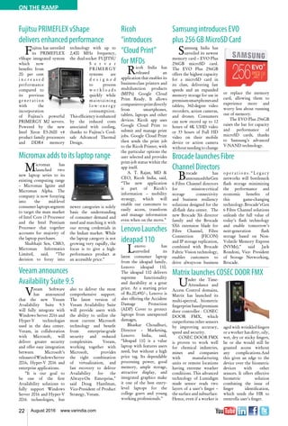 22 August 2016 www.varindia.com
ON THE RAMP
Fujitsu PRIMEFLEX vShape
delivers enhanced performance
Samsung introduces EVO
plus 256 GB MicroSD Card
Micromax adds to its laptop range Brocade launches Fibre
Channel Directors
Veeam announces
Availability Suite 9.5
Matrix launches COSEC DOOR FMX
Micromax has
launched two
new laptop series to its
existing computing range
– Micromax Ignite and
Micromax Alpha. The
company is now foraying
into the mid-level
consumer laptops segment
to target the mass market
of Intel Core i3 Processor
and the Intel Pentium
Processor that together
accounts for majority of
the laptop purchases.
Shubhajit Sen, CMO,
Micromax Informatics
Limited, said, “The
decision to foray into
Brocade has
announcedtheGen
6 Fibre Channel directors
for mission-critical
storage connectivity
and business resiliency
solutions designed for the
all-flash data center. The
new Brocade X6 director
family and the Brocade
SX6 extension blade for
Fibre Channel, Fibre
Connection (FICON)
and IP storage replication,
combined with Brocade
Fabric Vision technology,
enables customers to
drive always-on business
Fujitsu has unveiled
its PRIMEFLEX
vShape integrated system
which now
benefits from
20- per cent
i n c r e a s e d
performance
compared to
its previous
g e n e r a t i o n
with the
incorporation
of Fujitsu’s powerful
PRIMERGY M2 servers.
Powered by the new
Intel Xeon E5-2600 v4
product family processors
and DDR4 memory
technology with up to
2,400 MHz frequency,
the dual-socket FUJITSU
S e r v e r
PRIMERGY
systems are
d e s i g n e d
to process
w o r k l o a d s
quickly while
maintaining
l o w - e n e r g y
consumption.
This efficiency is enhanced
by the reduced costs
associated with cooling,
thanks to Fujitsu’s Cool-
safe Advanced Thermal
Design.
Samsung India has
unveiled its newest
memory card – EVO Plus
256GB microSD card.
The EVO Plus 256GB
offers the highest capacity
for a microSD card in
its class, delivering fast
speeds and an expanded
memory storage for use in
premiumsmartphonesand
tablets, 360-degree video
recorders, action cameras,
and drones. Consumers
can now record up to 12
hours of 4K UHD video
or 33 hours of Full HD
video on their mobile
device or action camera
without needing to change
or replace the memory
card, allowing them to
experience more and
worry less about running
out of memory.
The EVO Plus 256GB
raises the bar for capacity
and performance of
microSD cards, thanks
to Samsung’s advanced
V-NAND technology.
newer categories is solely
basis the understanding
of consumer demand and
need and matching it with
our strong credentials in
the Indian market. While
the laptop category is not
growing very rapidly, the
focus is to give a high-
performance product at
an accessible price.”
o p e r a t i o n s . “ L e g a c y
networks will bottleneck
flash storage minimizing
the performance and
economic benefits of
this game-changing
technology.Brocade’sGen
6 Fibre Channel solutions
unleash the full value of
today’s flash technology
and enable tomorrow’s
next-generation flash
storage based on Non-
Volatile Memory Express
(NVMe),” said Jack
Rondoni, Vice- President
of Storage Networking,
Brocade.
Veeam Software
has announced
that the new Veeam
Availability Suite 9.5
will fully integrate with
Windows Server 2016 and
Hyper-V technologies
used in the data center.
Veeam, in collaboration
with Microsoft, will
deliver greater security
and offer easy integration
between Microsoft’s
releasesofWindowsServer
2016, Hyper-V 2016 and
enterprise applications.
“It is our goal to
be one of the first
Availability solutions to
fully support Windows
Server 2016 and Hyper-V
2016 technologies, but
also to deliver the most
comprehensive support.
The latest version of
Veeam Availability Suite
will provide users with
the ability to utilize the
most current Microsoft
technology and benefit
from enterprise-grade
security and reduced
complexities. Veeam,
working together with
Microsoft, provides
the right combination
of virtualization, and
fast recovery to deliver
Availability for the
Always-On Enterprise,”
said Doug Hazelman,
Vice-President of Product
Strategy, Veeam.
Under the Time-
Attendance and
Access Control domains,
Matrix has launched its
multi-spectral, biometric
fingerprintbasedpremium
door controller - COSEC
DOOR FMX, which
outperforms other sensors
by improving accuracy,
speed and security.
COSEC DOOR FMX
is proven to work well
for chemical industries,
mines and companies
with manufacturing
units or remote locations
having extreme weather
conditions. This advanced
technology of Lumidigm
made sensor reads two
layers of a user’s finger –
the surface and subsurface.
Hence, even if a worker is
aged with wrinkled fingers
or a worker has dirty, oily,
wet, dry or sticky fingers,
he or she would still be
granted access without
any complications.And
this gives an edge to the
device over the biometric
devices with other
sensors. It offers effective
biometric solution
combating the issue of
finger identification,
which tends the HR to
reenrolla user’s finger.
Ricoh
“introduces
“Cloud Print”
for MFDs
Ricoh India has
released an
application that enables its
business-class printers and
multifunction products
(MFPs) Google Cloud
Print Ready. It allows
companiestoprintdirectly
from smartphones,
tablets, laptops and other
devices. Ricoh app uses
Google Cloud Print to
submit and manage print
jobs. Google Cloud Print
then sends the print job
to the Ricoh Printer, with
the particular options the
user selected and provides
print-job status within the
app itself.
A. T. Rajan, MD &
CEO, Ricoh India, said,
“The new application
is part of Ricoh’s
information – mobility
strategy, which will
enable our customers to
easily access, transform
and manage information
even when on the move.”
LenovoLaunches
ideapad 110
Lenovo has
unveiled its
latest consumer laptop
from the ideapad family,
Lenovo ideapad 110.
The ideapad 110 delivers
supreme functionality
and durability at a great
price. At a starting price
of Rs.20,490/-, Lenovo is
also offering the Accident
Damage Protection
(ADP) Cover to protect
laptops from unexpected
damages,
Bhaskar Choudhuri,
Director – Marketing,
Lenovo India, said,
“Ideapad 110 is a value
laptop with features users
need, but without a high
price tag. Its dependable
processing power, good
memory, ample storage,
attractive display, and
integrated graphics make
it one of the best entry-
level laptops for the
college goers and young
working professionals.”
 