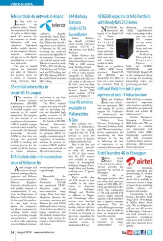 24 August 2016 www.varindia.com
VOICE-N-DATA
38 central universities to
createWi-Fi campus
TRAI to look into inter-connection
issue of Reliance Jio
IBM andVodafone ink 5-year
agreement over IT infrastructure
Telenor trials 4G network in Anand NETGEAR expands its NAS Portfolio
with ReadyNAS 210 Series
Airtel launches 4G in Kharagpur
The ministry of
human resource
development (MHRD)
is planning to create Wi-
Fi enabled campus area
network in 38 central
universities. The purpose
of this exercise is to
providecentraluniversities
a Wi-Fi enabled campus
network which would be
connected to the National
Knowledge Network
(NKN) so that they can
leverage the potential
of ICT in teaching and
learning process for the
benefit of all the learners
in higher education
institutions in any time
and any where mode.
The Wi-Fi enabled
campus area network will
help in providing low
cost and affordable high
quality e-content of all
learners in the country.
On behalf of MHRD,
National Informatics
Centre Services Inc
(NICSI)hasfloatedrequest
for proposal (RFP) for
supply, commissioning &
integration of hardware,
software & services for
creation of Wi-Fi enabled
campus area network in
38 central universities.
Amid charges and
counter-charges
between existing telecom
operators and Reliance
Jio over inter-connection,
Telecom Regulator
Authority of India said it
will quickly respond to
communication, if any,
from the Department of
Telecom. Earlier Reliance
Jio has urged the regulator
to take legal action
against the company’s
top phone companies for
violating license terms
by not providing enough
interconnection points
to allow calls originating
fromtheMukeshAmbani-
ownedoperator’snetwork
to go through.
Meanwhile, the
Cellular Operators
Association (COAI)
has questioned TRAI’s
discussion paper on
inter-connection usage
charge. There have been
allegations between the
incumbent operators and
Reliance Jio, with COAI
dubbing the latter’s testing
of network as an effort to
bypass regulations and
the Mukesh Ambani firm
hitting back saying the
charge is a bid to block its
full rollout.
IBM and Vodafone
India have inked a
five-year agreement. IBM
will manage IT services
support for Vodafone’s
IT infrastructure and
applications environment.
Vishant Vora,
Director, Technology &
Network,VodafoneIndia,
said,“Weareatechnology-
driven organization and
introducing the latest
advances is the key
to delivering the best
of experiences to our
customers.Partneringwith
IBM will help us enhance
customer’s experience
with intuitive capabilities
and build a cost optimized,
flexible and scalable IT
infrastructure.”
Vanitha Narayanan,
Managing Director,
IBM India, said, “We are
delighted to continue
our relationship with
Vodafone India. IBM’s
leading-edge capabilities
will help strengthen
Vodafone India’s vision of
delivering differentiated
client experiences.”
In line with its
network up
gradation plans, Telenor
has announced the launch
of a pilot to deliver high-
speed 4G services for
its customers in Anand.
Subscribers will now
experience high-speed
wireless mobile internet
on the company’s advance
network architecture
and get on to the digital
superhighway to cater to
their data needs.
The pilot in Anand
follows the successful
test pilot of Telenor’s
4G services across its
6 circles in Varanasi,
Vizag, Amravati, Agra,
Lucknow, Ranchi,
Vijayawada, Tenali, Eluru
and Bhimavaram. With
this, Telenor has moved a
step closer to its ambition
of Internet for All and
becoming the preferred
partner in the digital life of
its customers. Customers
can avail 4G services with
TelenorinAnandcitywith
2 STVs – STV 159 offering
1GB 4G data and 25 Paise
local and STD calling, and
STV 229 offering 2GB 4G
data and 25 Paise local and
STD calling.
NETGEAR has
announced the
launch of its ReadyNAS
210 Series
of Network
A t t a c h e d
Storage (NAS)
devices for
home and home
office networks
with new two-
and four-bay
models in India.
Based on a quad-core
1.4GHz ARM Cortex
processor, ReadyNAS
212 (RN212) and
ReadyNAS 214 (RN214)
have set a new standard
for consumer NAS by
delivering real-time
1,080p high-definition
video transcoding so that
one can view
HD content
on any screen,
anywhere at
home and over
the Internet.
Subhodeep
Bhattacharya,
R e g i o n a l
Director –
India and SAARC,
NETGEAR, said,
“NETGEAR ReadyNAS
is the undisputed choice
in storage for streaming,
transcoding video, and
protecting your data.”
Bharti Airtel,
India’s largest
telecommunications
services provider has
launched 4G services in
Kharagpur.
Airtel 4G in
Kharagpur has been rolled
out using dual spectrum
bands of 2300 MHz (TD
LTE) and 1800 MHz (FD
LTE). The combination
of TD LTE and FD LTE
ensures higher network
capacity, which translates
into a superior customer
experience. This also
makesKharagpuramongst
the few cities in India to
have an integrated dual
band 4G network.
Airtel 4G enables
customer to enjoy
uninterrupted HD
video streaming,
superfast uploading and
downloading of movies,
music and images.
Airtel 4G is available to
customers across a range
of smart devices including
mobile phones, 4G
hotspots and dongles.
Commenting on the
launch, Ravindra Singh
Negi, CEO – West Bengal
& Odisha, Bharti Airtel
said, “We are delighted to
roll out our 4G services
in Kharagpur. Customers
can look forward to a
superlative smartphone
experience with Airtel 4G
and enjoy superfast access
speeds."
344 Railway
Stations
Under CCTV
Surveillance
Indian Railways
has already provided
Close Circuit Television
Cameras (CCTV) at
344 stations over Indian
Railways.
Indian Railways has
also planned to install
Video Surveillance System
(VSS) at 1,000 stations
under Nirbhaya Fund.
Total estimated cost
of VSS at 1,000 stations
chargeable to Nirbhaya
FundstandsatRs500crore
and outlay to the tune of
Rs 54.91 crore has been
proposed for Integrated
Security System (ISS)
which includes CCTV
works for FY2016-17.
Idea 4G services
available in
Maharashtra
& Goa
Idea Cellular, No 1
operator in Maharashtra
and Goa has rapidly
expanded Idea 4G LTE
services to cover 390
towns across 32 districts
in Maharashtra & Goa.
Idea is the first and
only service provider
to offer 4G services
in 300 of these towns.
Idea 4G LTE services
now available in major
towns of Aurangabad,
Kolhapur, Nagpur, Vasco,
Sangli Miraj and Panjim,
covering over 27 pecent
population.
Idea’s world class
4G LTE service is now
available in the major
towns of Amravati,
Gondia, Kohlapur,
Alibagh and Wardha,
in addition to Nagpur
and Ahmednagar where
services were launched
earlier this year. As the
leading telecom operator
in the market, Idea has
focussed on investing in
spectrum, expanding the
network and enhancing
customer service in
Maharashtra & Goa.
 