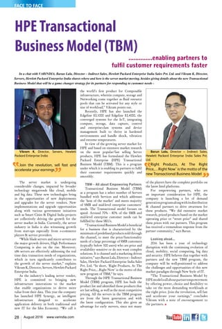 28 August 2016 www.varindia.com
Barun Lala, Director – Indirect Sales,
Hewlett Packard Enterprise India Sales Pvt.
Ltd.
Right Products, At The Right
Price,…Right Now’ is the motto of the
new Transactional Business Model
Vikram K, Director, Servers, Hewlett
Packard Enterprise India
Join the revolution, sell fast and
accelerate your earnings
HPETransactional
Business Model (TBM)
..............enabling partners to
fulfil customer requirements faster
the world’s first product for Composable
infrastructure, wherein compute, storage and
Networking come together as fluid resource
pools that can be activated for any style or
size of workload,” Vikram points out.
Recently, HPE has also launched the
Edgeline EL1000 and Edgeline EL4000, the
converged systems for the IoT, integrating
compute, storage, data capture, control
and enterprise-class systems and device
management built to thrive in hardened
environments and handle shock, vibration
and extreme temperatures.
In view of the growing server market for
HPE and based on extensive market research
on the most popular/fast selling Server
products, HPE has formulated the Hewlett
Packard Enterprise (HPE) Transactional
Business Model (TBM). This is a program
under which it is enabling its partners to fulfil
their customer requirements quickly and
smoothly.
TBM – All about Empowering Partners
Transactional Business Model (TBM)
as a program has a select number of Servers
bundled with Services and which addresses
the ‘heat of the market’ and meets majority
of SMB and mid-level enterprise customers’
needs. The Transactional model focuses on
speed. Around 70% - 80% of the SMB and
mid-level enterprise customer needs can be
fulfilled by these SKUs.
“Transactional Business Model is beneficial
for a business that is characterized by the
minimum of predefined products sold through
the channel, to meet the price/functionality
needs of a large percentage of SMB customers
(typically below 500 users) who are price and
availability sensitive or do not want complex
solutions. It is channel and a marketing driven
initiative,” says Barun Lala, Director – Indirect
Sales, Hewlett Packard Enterprise India Sales
Pvt. Ltd. “In short, ‘Right Products, At The
Right Price,…Right Now’ is the motto of this
new program of TBM,” he says.
Through the HPE Transactional Business
Model (TBM) program, HPE has built the
product list and identified those products that
are fast selling, as well as the most competitive
pricing. All the servers in the TBM program
are from the latest generation and with
the latest configuration. This also gives an
advantage for early movers, since not many
The server market is undergoing
considerable changes, impacted by broader
technology megatrends like cloud, mobile
and big data. These new technologies bring
in the opportunities of new deployments
and upgrades for the server vendors. New
implementations and upgrade opportunities
along with various government initiatives
such as Smart Cities & Digital India projects
are collectively driving the growth for the
server market in India. Currently, the server
industry in India is also witnessing growth
from start-ups especially from e-commerce
players & service providers.
“While blade servers and micro servers are
the major growth drivers, High Performance
Computing is also on the rise. Moreover,
x86 servers are effectively addressing the real
time data transaction needs of organizations,
which in turn significantly contributes to
the growth of the server market,” explains
Vikram K, Director, Servers, Hewlett Packard
Enterprise India.
As the industry’s leading server vendor,
HPE is committed to bringing new
infrastructure innovations to the market
that enable organizations to derive more
value from their data. This year the company
has launched HPE Synergy, an intelligent
infrastructure designed to accelerate
application delivery in both traditional and
new IT for the Idea Economy. “We call it
of the players have the complete portfolio on
the latest Intel platforms.
For empowering partners, who are
an important consideration for HPE, the
company is launching a lot of demand
generationprogramsalongwithitsdistribution
& channel partners to drive awareness for
these products. “We did extensive market
research, priced products based on the market
operating price or “street price” and shared
these prices with our partners. This program
has received a tremendous response from the
partner community,” says Barun.
Looking ahead...	
2016 has been a year of technology
disruption with the continuing evolution of
cloud, mobility, social computing, big data
and security. HPE believes that together with
partners and the new TBM program, the
company will be well-positioned to address
the challenges and opportunities of this new
market paradigm through New Style of IT.
“The Transactional Business Model by
HPEmodelisallaboutpartnerempowerment
by offering power, choice and flexibility to
take on the most demanding workloads at
the right price. Join the revolution, sell fast
and accelerate your earnings,” concludes
Vikram with a note of encouragement to
the partners. n
In a chat with VARINDIA, Barun Lala, Director – Indirect Sales, Hewlett Packard Enterprise India Sales Pvt. Ltd. and Vikram K, Director,
Servers, Hewlett Packard Enterprise India shares where and how is the server market moving, besides giving details about the new Transactional
Business Model that will be a game changer strategy for its partners for responding to customer needs -
FACE TO FACE
 