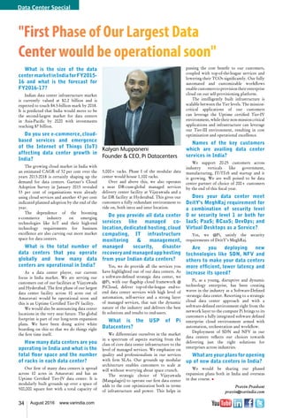 34 August 2016 www.varindia.com
"First Phase of Our Largest Data
Center would be operational soon"
What is the size of the data
centermarketinIndiaforFY2015-
16 and what is the forecast for
FY2016-17?
Indian data center infrastructure market
is currently valued at $2.2 billion and is
expected to touch $4.5-billion mark by 2018.
It is predicted that India would move to be
the second-largest market for data centers
in Asia-Pacific by 2020 with investments
reaching $7 billion.
Do you see e-commerce, cloud-
based services and emergence
of the Internet of Things (IoT)
affecting data center growth in
India?
The growing cloud market in India with
an estimated CAGR of 32 per cent over the
years 2013-2018 is certainly shaping up the
demand for data centers. Gartner’s Cloud
Adoption Survey in January 2015 revealed
53 per cent of organisations were already
using cloud services and another 43 per cent
indicated planned adoption by the end of the
year.
The dependence of the booming
e-commerce industry on emerging
technologies like IoT and their high-end
technology requirements for business
excellence are also carving out more market
space for data centers.
What is the total number of
data centers that you operate
globally and how many data
centers are operational in India?
As a data center player, our current
focus is India market. We are serving our
customers out of our facilities at Vijayawada
and Hyderabad. The first phase of our largest
data center facility across 10 acres out of
Amaravati would be operational soon and
this is an Uptime Certified Tier-IV facility.
We would also be announcing data center
locations in the very near future. The global
footprint is part of our long-term expansion
plans. We have been doing active white
boarding on this so that we do things right
the first time itself.
How many data centers are you
operating in India and what is the
total floor space and the number
of racks in each data center?
Our first of many data centers is spread
across 10 acres in Amaravati and has an
Uptime Certified Tier-IV data center. It is
modularly built grounds up over a space of
500,000 square feet with a total capacity of
5,000+ racks. Phase I of the modular data
center would house 1,100 racks.
Over and above this, we also operates
a near DR-cum-global managed services
delivery center facility at Vijayawada and a
far DR facility at Hyderabad. This gives our
customers a fully redundant environment to
ride on, both intra and inter location.
Do you provide all data center
services like managed co-
location,dedicated hosting,cloud
computing, IT infrastructure
monitoring & management,
managed security, disaster
recoveryandmanagedapphosting
from your Indian data centers?
Yes, we do provide all the services you
have highlighted out of our data centers. As
a software-defined strategic data center, we
@Pi, with our flagship cloud framework @
PiCloud, deliver top-of-the-league end-to-
end data center services with high level of
automation, self-service and a strong layer
of managed services, that suit the dynamic
nature of the industry and delivers the best
fit solutions and results to end-users.
What is the USP of Pi
Datacenters?
We differentiate ourselves in the market
in a spectrum of aspects starting from the
class of core data center infrastructure to the
level of managed services. We emphasize on
quality and professionalism in our services
with firm SLAs. Our grounds up modular
architecture enables customers to scale at
will without worrying about space crunch.
The strategic choice of Vijayawada
(Mangalagiri) to operate our first data center
adds to the cost optimization both in terms
of infrastructure and power. This helps in
passing the cost benefit to our customers,
coupled with top-of-the-league services and
lowering their TCOs significantly. Our fully
automated and customizable workflows
enablecustomerstoprovisiontheirenterprise
cloud on our self-provisioning platform.
The intelligently built infrastructure is
scalable between the Tier levels. The mission-
critical applications of our customers
can leverage the Uptime certified Tier-IV
environment, while their non-mission critical
applications and infrastructure can leverage
our Tier-III environment, resulting in cost
optimisation and operational excellence.
Names of the key customers
which are availing data center
services in India?
We support 20-25 customers across
industry verticals like government,
manufacturing, IT/ITeS and startup and it
is growing. We are well poised to be data
center partner of choice of 200+ customers
by the end of this fiscal year.
Does your data center meet
DeitY's MeghRaj requirement for
a combination of security level
0 or security level 1 or both for
IaaS; PaaS; BCaaS; DevOps; and
Virtual Desktops as a Service?
Yes, we @Pi, satisfy the security
requirements of DeitY's MeghRaj.
Are you deploying new
technologies like SDN, NFV and
others to make your data centers
more efficient, lower latency and
increase its speed?
Pi, as a young, disruptive and dynamic
technology enterprise, has been creating
waves in the industry as a Software-Defined
-strategic data center. Resorting to a strategic
cloud data center approach and with a
software-defined environment right from the
network layer to the compute Pi brings to its
customers a fully integrated software defined
enterprise cloud environment armed with
automation, orchestration and workflow.
Deployment of SDN and NFV in our
data centers reflects our choices towards
delivering just the right solutions for
enterprises across industries.
What are your plans for opening
up of new data centers in India?
We would be sharing our phased
expansion plans both in India and overseas
in due course. n
Pravin Prashant
pravin@varindia.com
Kalyan Muppaneni
Founder & CEO, Pi Datacenters
Data Center Special
 