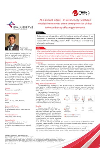 37www.varindia.com August 2016
179179
All-in-one and instant – on Deep SecurityTM solution
enables Evalueserve to ensure better protection of data
without adversely affecting performance.
Challenge
Evalueserve is a research and analytics firm. Globally, they have a workforce of 3200 people.
A vast majority of this workforce is based out of India. Apart from this, Evalueserve has people
working out of the United Kingdom, the United States, Chile, Romania, China and other countries.
Over the years, the decision making body of the organization realized that evolution in the field
of technology is being complimented by an evolution in the way the clients want to consume the
information. In the year 2014, the company wanted to see how they could restructure themselves
so as to be able to serve their clients better.
The first move was to consolidate 110 servers into 4 physical servers. After completing the
server virtualization, Evalueserve took nearly 6 months to decide on the desktop virtualization which
is when they came across the Trend Micro Deep Security solution.
Why Trend Micro/Solutions?
Evalueserve found in Trend Micro’s Deep Security solution the perfect answer to their woes. The
major benefit of Trend Micro’s solution is that, it sits on the virtual layer and scans each and every
data. With the new system in place, there is no chance of missing anything that passes through the
virtual layer.
User dependency has been reduced
drastically. Now, the user turning off his
system is practically of no consequence.
Trend Micro offered enhanced
manageability. Another advantage of the
Deep Security solution was that, it could be
run on off-peak hours including weekends.
Beneﬁt
Evalueserve was able to limit user
dependency by a large margin. With this
new system, Evaluserve was able to bypass
issues that were previously having adverse
impact on threat detection. Irrespective of
whether or not users shutdown their devices,
the scan does not halt. Another advantage
of this deployment was that, it can be run
on off peak hours including on weekends. This allowed for a lot of flexibility for the scanning to be
conducted. The efficiency was increased many-fold coupled with better threat detection facilities.
This helped to improve the performance of the systems.
Trend Micro is the #1 provider of server security for physical, virtual, and cloud environments1
— combining the most
complete set of security capabilities with automated management to dramatically reduce both risk and cost.
1
IDC, Worldwide Endpoint Security Market Shares: Success of Midsize Vendors, #US40546915, Figure 5, Dec 2015
Before
Evalueserve was facing problems with the traditional antivirus of malware. It was
consuming a lot of resources on the desktop especially when the full scan was running. It
was also liable to be affected by user action. All this was contributing towards adversely
affecting the performance.
AfterintegratingtheTrendMicroDeepSecuritysolution,Evalueservehasbeneﬁtedgreatly
in terms of performance. By adopting this solution, Evalueserve has made considerable
headway in terms of addressing two major issues – ﬁrstly, no system slowdown on scan
and secondly, the fact that entire process is independent of user action.
“Trend Micro was easy to manage. You just
focus on one simple product which sits on
the server. The license is simplified and the
manageability is far far easier”
Customer proﬁle
Evalueserve is a global professional services
provider offering research, analytics, and
data management services. We’re powered
by mind+machine – a unique combination of
human expertise and best-in-class technologies
that use smart algorithms to simplify key
tasks. This approach enables us to design
and manage processes that can generate and
harness insights on a large scale, significantly
cutting costs and timescales and helping
businesses that partner with us to overtake the
competition. Know more about Evalueserve at
http://www.evalueserve.com/
Industry
Research and Analytics firm
Number of Empolyees:
3200
Region
India, UK, USA, Chile, Romania,
China
Customer’s Challenges
• Dependence on users
• Decreased efficiency of threat detection
facilities
Trend Micro Solutions
Trend Micro Deep Security
Business Beneﬁts
• Decreased dependency on the user
• No system slowdown on scan
• Effective and timely scanning of potential
threats
AfterSachin Jain
CIO, Evalueserve
Trend Micro Incorporated www.trendmicro.com
Copyright © 2014 Trend Micro Incorporated. All rights reserved
TREND MICRO, the Trend Micro logo, the t-ball logo, and Deep Security are trade marks or registered trademarks of Trend Micro
incorporated. Amazon Web Services, Amazon S3, Amazon EC2, and the Amazon Web Services logo are trademarks of Amazon.com, Inc.
and/or related companies. All other company and/or product names may be trademarks and/or registered trademarks of their owners.
The above information is accurate as of May 2014. Information contained in this document is subject to change without notice.
[Item No BR-CASE-036]
 