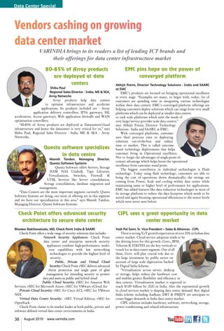 38 August 2016 www.varindia.com
Check Point offers advanced security
architecture to secure data center
Bhaskar Bakthavatsalu, MD, Check Point India & SAARC
Check Point offers a wide range of security solutions that includes -
Network Security Appliances: Check Point
data center and enterprise network security
appliances combine high-performance, multi-
core capabilities with fast networking
technologies to provide the highest level of
security.
Public, Private and Virtual Cloud
Security: Check Point vSEC delivers advanced
threat protection and single pane of glass
management for extending security to protect
data and assets in public and hybrid cloud
Public Cloud Security: vSEC for Amazon Web
Services, vSEC for Microsoft Azure, vSEC for VMware vCloud Air
Private Cloud Security: vSEC for Cisco ACI, vSEC for VMware
NSX
Virtual Data Centre Security: vSEC Virtual Edition, vSEC for
OpenStack
Check Point claims to be market leader in both public, private and
software defined virtual data center environments in India.
80-85% of Array products
are deployed at data
centers
Shibu Paul
Regional Sales Director - India, ME & SEA,
Array Networks
Array products help data centers
to optimise infrastructure and accelerate
applications. Its products included are - Array
application delivery controllers, IPV6 gateways, SSL
accelerators, Access gateways, Web application firewalls and WAN
optimisation controllers.
“80-85% of Array products are deployed at Datacenters/cloud
infrastructure and hence the datacenter is very critical for us,” says
Shibu Paul, Regional Sales Director - India, ME & SEA - Array
Networks.
Questa software specializes
in data centre
Manish Tandon, Managing Director,
Questa Software Systems
Questa Software offers Servers, Storage
(SAM NAS Unified), Tape Libraries,
Virtualization, Switches, Firewall &
UTM, Services like Server consolidation,
Storage consolidation, database migration and
management.
“Data Centers are the most important segment currently Questa
Software Systems are doing, our most of offering are in this segment
and we have our specialization in this area,” says Manish Tandon,
Managing Director, Questa Software Systems.
EMC pins hope on the power of
converged platform
Abhijit Potnis, Director Technology Solutions - India and SAARC
at EMC
EMC’s products are focused on bringing operational excellence
at every stage. “Examples are many, to begin with, today, lot of
customers are spending time in integrating various technologies
within their data centers. EMC’s converged platform offerings are
helping customers deploy solutions which can range from very small
platforms which can be deployed at smaller data centers
to rack scale platforms which suits the needs of
very large/service provider scale data centers,”
says Abhijit Potnis, Director Technology
Solutions - India and SAARC at EMC.
With converged platforms, customer
save their precious time in deploying
solutions out-of-the-box and reduce
time to market. This is called outcome
based technology deployments that helps
customer bring in Operational excellence.
Not to forget the advantages of single-point-of-
contact advantage which helps boost the operational
excellence from customer stand point.
The biggest contributor in individual technologies is Flash
technology. Today using flash technology, customers are able to
bring the cost of operations down dramatically; the savings are
coming from Power, Scale and cooling within data center while
maintaining same or higher level of performance for applications.
EMC has added features like data reduction technologies in most of
its storage platform to reduce the data footprint which needs to be
stored and again boosting operational efficiencies to the newer levels
which were never seen before.
CIPL sees a great opportunity in data
center market
Yash Pal Saini, Sr. Vice President – Sales & Alliances - CIPL
There is strong YoY growth expectation of over 20% in Indian data
center market. Cloud service adoption tends to be
the driving force for this growth. Govt., BFSI,
Telecom & IT&ITES are the key verticals to
vouch for in data center segment. Out of all
these, Govt. will play crucial role due to
the large investment by public sector on
account of large scale digitization backed
by Digital India Scheme.
“Virtualisation across server, desktop
or storage, helps reduce the hardware cost
and enables greater flexibility and efficiency in
data centres. Virtualization market is expected to
reach $3.89 billion by 2020 in India. Also the exponential growth
in cloud services market is shaping data center demand. Key digital
India scheme including Aadhaar, DBT & PMJDY are anticipate to
create bigger demands in India data center market.
CIPL solution includes hardware, software, networking, storage,
power conditioning and related infrastructure.
Vendors cashing on growing
data center market
VARINDIA brings to its readers a list of leading ICT brands and
their offerings for data center infrastructure market
Data Center Special
 