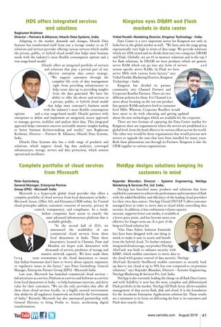 41www.varindia.com August 2016
HDS offers integrated services
and solutions
Raghuram Krishnan
Director – Partners & Alliances, Hitachi Data Systems, India
Adapting to the market demands and changes, Hitachi Data
Systems has transformed itself from just a storage vendor to an IT
solutions and services provider offering various services which enable
the private, public, or hybrid cloud model that helps meet business
needs with the industry’s most flexible consumption options and a
true usage-based model.
Hitachi offers an integrated portfolio of services
and solutions that play a pivotal part of any
effective enterprise data centre strategy.
“We support customers through the
complete life cycle of data management
right from providing infrastructure to
help create data up to providing insights
from the data generated. We have the
ability to offer the above said services in
a private, public, or hybrid cloud model
that helps meet customer’s business needs
with the industry’s most flexible consumption
options and a true usage-based model. Hitachi partners with
enterprises to define and implement an integrated, secure approach
to manage, govern, mobilize and analyze their data. This integrated
approach helps customers uncover actionable smarter insights leading
to better business decision-making and results,” says Raghuram
Krishnan, Director – Partners & Alliances, Hitachi Data Systems,
India.
Hitachi Data Systems also has a wide range of products and
solutions, which support cloud, big data analytics, converged
infrastructure, storage, servers and data protection, which ensures
operational excellence.
Kingston eyes DRAM and Flash
markets in data center
Vishal Parekh, Marketing Director, Kingston Technology - India
Data Center is a very important sector for Kingston not only in
India but in the global market as well. “We have seen the usage going
exponentially very high in terms of data usage. We provide solutions
which are 100% tested and we divide them into two categories- DRAM
and Flash. Globally, we are #1 in memory solutions and in the top 3
for flash solutions. In DRAM we have products which are generic
server RAM which can go into any form of servers a n d
system specific server RAMs. In Flash we have
server SSDs with various form factors,” says
Vishal Parekh, Marketing Director, Kingston
Technology – India.
Kingston has divided its partner
community into Channel Partners and
Corporate Reseller Partners. There are two
different policies for them. For Channel it is
more about focusing on the run rate product
line, generic RAMs and entry level or consumer
level SSDs. Whereas, Corporate Resellers would
have more to do with educating and getting updated
about the new technologies which are available for the corporate.
There are two formats of capturing the Data Center market for
Kingston; there are organisations where the servers are predefined at a
global level, from the head offices to its various offices across the world.
The other way would be those organisations that would procure new
servers or upgrade the ones that have been installed for many years.
Both these phenomena run through its Partners. Kingston is also the
OEM supplier to various organizations.
Complete portfolio of cloud services
from Microsoft
Peter Gartenberg
General Manager, Enterprise Partner
Group (EPG) - Microsoft India
Microsoft is a hyper-scale global cloud provider that offers a
complete portfolio of cloud services from local datacenters in India –
Microsoft Azure, Office 365, and Dynamics CRM online. Its Trusted
cloud principles address customers concerns of security, privacy &
control, transparency, and compliance. As a result,
Indian companies have access to exactly the
same advanced infrastructure platform that is
available globally.
“In the second half of 2015, we
announced the availability of our
commercial cloud services from three
local datacenters in India. These three
datacenters, located in Chennai, Pune and
Mumbai are hyper scale datacenters with
thousands of servers, petabytes of storage and
massive network capacity. We have made these
l o n g term investments in the cloud datacenters to ensure
that Indian businesses don’t have to worry about capacity expansion
or regulatory issues in the future,” says Peter Gartenberg- General
Manager, Enterprise Partner Group (EPG) - Microsoft India.
Last year, Microsoft has launched commercial cloud services –
Infrastructure as a service, Platform as a service and Software as a service
from local datacenters in India – to help businesses innovate, and drive
value for their customers. “We are the only providers that offer all
these three cloud services locally, in a highly secured environment
that abides by all regulatory framework set forth by the Government
of India." Recently Microsoft has also announced partnership with
General Electrics to bring Predix to Azure, accelerating digital
transformation.
NetApp designs solutions keeping its
customers in mind
Rajender Bhandari, Director - Systems Engineering, NetApp
Marketing & Services Pvt. Ltd. India.
NetApp has launched many products and solutions that have
enableditscustomerstoachievetheperformanceandeconomicsofflash
with the added flexibility and efficiency of the leading cloud providers
for their own data centers. NetApp Cloud ONTAP 9 offers customer
managed keys in order to move data to cloud while controlling data
security. In addition, it has a substation volume capacity
increase, supports lower cost media, is available at
a lower price point, and has become more cost
effective for longer term use. It is part of the
Snap-to-Cloud solution kit.
“Our Data Fabric Solution Essentials
kits have been designed with one thing in
mind, to make it easy to access and benefit
from the hybrid cloud. To further enhance
integratedcloudstorage,ourproductNetApp
AltaVault was built to enhance security with
KIMP, which enables customers to move data to
the cloud with greater control of data security. NetApp
AltaVault (formerly SteelStore) enables customers to securely back
up data to any cloud at up to 90% less cost compared to on-premises
solutions,” says Rajender Bhandari, Director - Systems Engineering,
NetApp Marketing & Services Pvt. Ltd. India.
NetApp is also currently leading the charge on all flash Data Center
and with SolidFire it now has the most complete and differentiated
Flash portfolio in the market. NetApp All Flash Array allows seamless
management of data across flash, disk and cloud. It is the foundation
for the Accelerate Enterprise Applications solution kit. These results
are a testament to its focus on delivering the best to its customers and
Flash does exactly that.
 