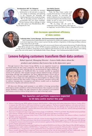 45www.varindia.com August 2016
Through Lenovo’s Data Center Group (DCG), we are singularly focused on
our brand within the data center community. We do this by offering breakthrough
next-generation data center solutions that are unconstrained by legacy thinking or
traditional technologies. At TechWorld 2016, we recently unveiled an expanded
arsenal of IT solutions. This includes next-gen software defined storage, enterprise
networking offerings and capabilities, the latest high-performance servers and an
enhanced suite of hyperconverged appliances. We believe this broader portfolio
will help us drive deeper into next-generation IT and strengthen our ability to help
customers transform their data centers. Using our solutions, customers will be able
to embrace emerging data consumption and delivery models such as cloud-based
infrastructure, big data and analytics solutions.
All these new offerings stand testament to our ability to leverage partnerships
with industry leaders and deliver of best-of-breed solutions. Our customers can enjoy
greater flexibility to deploy the right solutions for their evolving IT environments
and business scenarios without being locked in to rigid technology stacks.
New launches and portfolio expansions expected
to hit data centre market this year
Jiten Mehta, Director,
Magnamious Systems
Today the Data Center market itself
is going down because of cloud and other
hosting providers. So now-a-days this
market is definitely not very important for
any System Integrators but the Data Center
market can give us some service business
whether on premise or cloud.
“We are doing only the active IT
component in Data Centre and no other items we
are supplying,” says Jiten Mehta, Director, Magnamious Systems.
Muralikrishnan, MD - N.J. Dataprint
NJ Dataprint is providing the necessary
infrastructure to the end users to accept the
new changes in technology and explaining
to the corporates the advantages and
disadvantages before they accept the changes.
“We are providing necessary hardware to
accommodate their new clients seamlessly.
We have business without challenge of online
like other claims,” says Muralikrishnan, MD -
N.J. Dataprint Pvt. Ltd.
•	 Software Defined Storage (SDS) appliance program called StorSelect, collaborating with leading Independent Software Vendors (ISVs)
to integrate their SDS software with Lenovo hardware in turnkey appliances. The factory-integrated appliances with end-to-end Lenovo
support enable simple and confident deployment of scalable storage solutions. The first offerings in this program will be the Lenovo
Storage DX8200N and DX8200C– integrate SDS software from Nexenta Systems, Inc. and Cloudian, Inc., aimed at offering breakthrough
return on investment for storage solutions.
•	 First Lenovo branded mid-range storage systems V-Series family of 12 GB SANs - V3700 V2 and V5030. These flexible hybrid and all-flash
SAN solutions will help customers affordably scale up their IT operations and improve storage economics
•	 Next-generation network operating system, Lenovo Cloud NOS, which offers new functionality that enhances resiliency, cloud-level
scalability and programmability
•	 We refreshed the x3850andx3950 X6servers with new versions incorporating the latest Intel Xeon E7-4800 and E7-8800 v4 processors,
which deliver up to 39% faster performance than the previous generation. With memory support up to 12TB, these powerful offerings
are designed for mission-critical environments, such as in-memory applications like SAP HANA or Hadoop, as well as large virtualization
projects, big data and analytics workloads
•	 Expansion of the HX Series Hyperconverged Appliances through the HX1000 Series for Remote Office/Branch Office (ROBO) appliance,
HX2000 Series for small to mid-size, HX3000 Series, a “compute heavy” solution optimized for VDI and smaller virtualization workloads
and HX5000 Series, a “storage heavy” version optimized for Server Virtualization workloads with larger capacity demands
•	 Lenovo recently refreshed Lenovo’s Rack and Tower server portfolio in line with the latest launches from Intel. Additionally, Lenovo
received two top SPEC CPU2006 world record benchmark scores for the Lenovo System x3650 M5 2U rack server
Axis Increases operational efficiency
of data centers
Sudhindra Holla, Country Manager - Axis Communications India & SAARC
Axis Communications understands that the requirements for reliable and compliant surveillance and security systems
is of utmost importance when it comes to protect the data, and have a long history of delivering surveillance solutions
to data centers all over the world.
“Axis makes network compliance easy with various security features such as password protection, IP address filtering,
IEEE 802.1x network access control, HTTPS encryption and Back-up recording on edge storage (SD cards or network
storage devices). In addition, Axisproducts can be configured with limitations for pan, tilt and zoom as well as with masking
parts of the view of the camera,” says Sudhindra Holla, Country Manager - Axis Communications India & SAARC.
Lenovo helping customers transform their data centers
Rahul Agarwal, Managing Director - Lenovo India shares about the
products and solutions that Lenovo has in the datacenter space
 