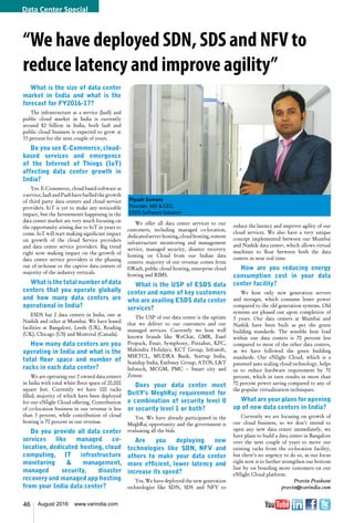 46 August 2016 www.varindia.com
“We have deployed SDN, SDS and NFV to
reduce latency and improve agility”
What is the size of data center
market in India and what is the
forecast for FY2016-17?
The infrastructure as a service (IaaS) and
public cloud market in India is currently
around $2 billion in India, both IaaS and
public cloud business is expected to grow at
33 percent for the next couple of years.
Do you see E-Commerce,cloud-
based services and emergence
of the Internet of Things (IoT)
affecting data center growth in
India?
Yes. E-Commerce, cloud based software as
a service, IaaS and PaaS have fuelled the growth
of third party data centers and cloud service
providers. IoT is yet to make any noticeable
impact, but the Investments happening in the
data center market are very much focusing on
the opportunity arising due to IoT in years to
come. IoT will start making significant impact
on growth of the cloud Service providers
and data center service providers. Big trend
right now making impact on the growth of
data center service providers is the phasing
out of in-house or the captive data centers of
majority of the industry verticals.
What is the total number of data
centers that you operate globally
and how many data centers are
operational in India?
ESDS has 2 data centers in India, one at
Nashik and other at Mumbai. We have leased
facilities at Bangalore, Leeds (UK), Reading
(UK), Chicago (US) and Montreal (Canada).
How many data centers are you
operating in India and what is the
total floor space and number of
racks in each data center?
We are operating our 2 owned data centers
in India with total white floor space of 20,000
square feet. Currently we have 100 racks
filled, majority of which have been deployed
for our eNlight Cloud offering. Contribution
of co-location business in our revenue is less
than 3 percent, while contribution of cloud
hosting is 70 percent in our revenue.
Do you provide all data center
services like managed co-
location, dedicated hosting, cloud
computing, IT infrastructure
monitoring & management,
managed security, disaster
recovery and managed app hosting
from your India data center?
reduce the latency and improve agility of our
cloud services. We also have a very unique
concept implemented between our Mumbai
and Nashik data center, which allows virtual
machines to float between both the data
centers in near real time.
How are you reducing energy
consumption cost in your data
center facility?
We host only new generation servers
and storages, which consume lesser power
compared to the old generation systems. Old
systems are phased out upon completion of
3 years. Our data centers at Mumbai and
Nashik have been built as per the green
building standards. The sensible heat load
within our data centers is 70 percent less
compared to most of the other data centers,
as we have followed the green building
standards. Our eNlight Cloud, which is a
patented auto scaling cloud technology, helps
us to reduce hardware requirement by 70
percent, which in turn results in more than
70 percent power saving compared to any of
the popular virtualization techniques.
What are your plans for opening
up of new data centers in India?
Currently we are focusing on growth of
our cloud business, so we don’t intend to
open any new data center immediately, we
have plans to build a data center in Bangalore
over the next couple of years to move our
existing racks from the co-location facility,
but there’s no urgency to do so, as our focus
right now is to further strengthen our bottom
line by on boarding more customers on our
eNlight Cloud platform.
Pravin Prashant
pravin@varindia.com
We offer all data center services to our
customers, including managed co-location,
dedicatedserverhosting,cloudhosting,remote
infrastructure monitoring and management
service, managed security, disaster recovery
hosting on Cloud from our Indian data
centers. majority of our revenue comes from
DRaaS, public cloud hosting, enterprise cloud
hosting and RIMS.
What is the USP of ESDS data
center and name of key customers
who are availing ESDS data center
services?
The USP of our data center is the uptime
that we deliver to our customers and our
managed services. Currently we host well
known brands like WeChat, GMR, Essel
Propack, Essar, Symphony, Pizzahut, KFC,
Mahindra Holidays, KCT Group, Infrasoft,
MSETCL, MUDRA Bank, Startup India,
Standup India, Embassy Group, ATOS, L&T
Infotech, MCGM, PMC – Smart city and
Zensar.
Does your data center meet
DeitY's MeghRaj requirement for
a combination of security level 0
or security level 1 or both?
Yes. We have already participated in the
MeghRaj opportunity and the government is
evaluating all the bids.
Are you deploying new
technologies like SDN, NFV and
others to make your data center
more efficient, lower latency and
increase its speed?
Yes. We have deployed the new generation
technologies like SDN, SDS and NFV to
Piyush Somani
Founder, MD & CEO,
ESDS Software Solution
Data Center Special
 