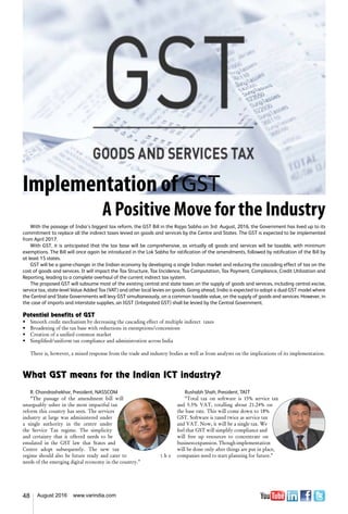 48 August 2016 www.varindia.com
Implementation of GST
A Positive Move for the Industry
With the passage of India’s biggest tax reform, the GST Bill in the Rajya Sabha on 3rd August, 2016, the Government has lived up to its
commitment to replace all the indirect taxes levied on goods and services by the Centre and States. The GST is expected to be implemented
from April 2017.
With GST, it is anticipated that the tax base will be comprehensive, as virtually all goods and services will be taxable, with minimum
exemptions. The Bill will once again be introduced in the Lok Sabha for ratification of the amendments, followed by ratification of the Bill by
at least 15 states.
GST will be a game-changer in the Indian economy by developing a single Indian market and reducing the cascading effect of tax on the
cost of goods and services. It will impact the Tax Structure, Tax Incidence, Tax Computation, Tax Payment, Compliance, Credit Utilization and
Reporting, leading to a complete overhaul of the current indirect tax system.
The proposed GST will subsume most of the existing central and state taxes on the supply of goods and services, including central excise,
service tax, state-level Value Added Tax (VAT) and other local levies on goods. Going ahead, India is expected to adopt a dual GST model where
the Central and State Governments will levy GST simultaneously, on a common taxable value, on the supply of goods and services. However, in
the case of imports and interstate supplies, an IGST (Integrated GST) shall be levied by the Central Government.
Potential benefits of GST
•	 Smooth credit mechanism by decreasing the cascading effect of multiple indirect  taxes
•	 Broadening of the tax base with reductions in exemptions/concessions
•	 Creation of a unified common market
•	 Simplified/uniform tax compliance and administration across India
There is, however, a mixed response from the trade and industry bodies as well as from analysts on the implications of its implementation.
What GST means for the Indian ICT industry?
R. Chandrashekhar, President, NASSCOM
“The passage of the amendment bill will
unarguably usher in the most impactful tax
reform this country has seen. The services
industry at large was administered under
a single authority in the centre under
the Service Tax regime. The simplicity
and certainty that it offered needs to be
emulated in the GST law that States and
Centre adopt subsequently. The new tax
regime should also be future ready and cater to t h e
needs of the emerging digital economy in the country.”
Rushabh Shah, President, TAIT
“Total tax on software is 15% service tax
and 5.5% VAT, totalling about 21.24% on
the base rate. This will come down to 18%
GST. Software is taxed twice as service tax
and VAT. Now, it will be a single tax. We
feel that GST will simplify compliance and
will free up resources to concentrate on
businessexpansion.Thoughimplementation
will be done only after things are put in place,
companies need to start planning for future.”
 
