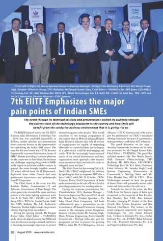 50 August 2016 www.varindia.com
7th EIITF Emphasizes the major
pain points of Indian SMEs
VARINDIA played host to the 7th EIITF
(Eastern India Information Technology Fair
– 2016) that was concluded successfully in
Kolkata, amidst speeches and presentations
from corporate houses on the opportunities
for capitalizing the Indian SMB sector. The
topic for this year’s event was – ‘IT & Security
Frameworks to protect Information Assets of
SMEs’. Besides providing a common platform
for the corporates to share ideas, discuss issues
and challenges targeting the growth of SMBs
in the region in particular and the country in
general, the event brought together around
200 senior officials from the IT Department,
dignitaries from other Central and state
government departments and spokespeople
from IT Corporates.
The Chief Guest of the event was Shri
Kaushik Haldar, Commissioner IT and
Telecom, Government of West Bengal. The
other guests who attended the event and were
present at the lamp lighting ceremony were
Col A. K. Nath, ED - C-DAC; Col. HPS
Bawa, CEO – WTL; Sri. Manjit Nayak, Addl.
Dir- STPI, Kolkata; Mr. S.P. Toshniwal,
Chairman - Roshni Lights besides the presence
of other big-wigs from the industry.
Giving his opening remark, Mr Deepak
Kumar Sahu, Chief Editor – VARINDIA
spoke about the digital journey that SMBs and
theirworkforceisstaringtoembarkandhowit
is becoming increasingly important to protect
themselves against cyber-attacks. “This would
contribute to two strategic programmes of
the country that are Make in India and Digital
India. Research indicates that only 25 percent
of organizations are capable of responding
effectively to a cyber-incident; yet the impact
of a cyber-attack could be wide-ranging and
costly. With the increasingly interconnected
nature of our critical infrastructure and data,
organizations must approach cyber security
more proactively than ever before in order to
safeguard assets and data.”
The Chief Guest for the evening Col. A.K.
Nath, ED - C-DAC enlightened the audience
by speaking on how to empower SMEs for a
better India”, while Mr. N G Sarkar, DGM-
Telecom, Power Grid Corporation of India
spoke extensively on the role of Power Grid in
providing connectivity for availing services.
During the corporate presentations, Mr.
Chandrashekara. H.G, Business Manager –
Enterprise-Supertron Electronics Pvt Ltd and
Mr. Shamik Roy, Product Specialist – Pre
Sales, Cloud Client Computing, Dell India
collaboratively gave a presentation on the
Contribution of Channel Partners in bringing
success to the emerging system Integration
business in Eastern India. Mr. Satinder Singh,
Head, Systems Engineering (Government&
Commercial) - NetApp India also gave his
perspective on how to protect the growing
SMEs in India. Mr. N C Mohapatra, Director
Alliances – CSDC Systems took to the dais to
give his presentation on CSDC’s specialized
offering solution in the space of e-governance,
smart governance and Smart IOT solutions.
The panel discussion on the topic –
‘Security Frameworks for Smart city in India’
was moderated by Mr Deepak Kumar Sahu,
Chief Editor – VARINDIA. The panel that
included speakers like Shri Manjit Nayak,
Addl. Director- Officer-in-charge, STPI
(Kolkata); Mr. HPS Bawa, CEO-WEBEL
Technology Ltd.; Mr. K L lalani, Chairman-
Lalani Infotech; Mr. Satinder Singh, Head,
Systems Engineering (Government &
Commercial) - NetApp India and Mr.
Uday Bhaskar Rao, MD & CEO - IRam
Technologies stressed on how the growth
of Smart Cities will potentially attract cyber
crime and there needs to be curb on it.
Towards the end of the event, the Best
VARs from the Eastern region of India were
recognized in the categories of Best Retailer,
Best Reseller, Best VAR, Best Solution
Provider, Emerging IT Vendor of the Year
Award, Best System Integrator and Best
National Distributor. The winners in the
award categories respectively were Supreme
Technologies Pvt. Ltd., Lalani Infotech
Ltd., Technocrat Infotech Pvt. Ltd., Embee
Software Pvt. Ltd., FOXIN -Balaji Solutions
Pvt. Ltd., Wizertech Informatics Pvt. Ltd.
and Supertron Electronics Pvt. Ltd.
The event through its technical sessions and presentations walked its audience through
the current state of the technology ecosystem in the country and how SMEs will
benefit from the conducive business environment that it is giving rise to -
50 August 2016 www.varindia.com
(From Left to Right): Mr Manoj Agarwal, Enterprise Business Manager - NetApp India Marketing & Services; Shri Manjit Nayak,
Addl. Director- Officer-in-charge, STPI (Kolkata); Mr Deepak Kumar Sahu, Chief Editor – VARINDIA; Mr. HPS Bawa, CEO-WEBEL
Technology Ltd.; Mr. Uday Bhaskar Rao, MD & CEO - IRam Technologies; Col. A.K. Nath, ED - C-DAC; Mr Amit Roy, CEO - MCS and
Mr. N C Mohapatra, Director Alliances – CSDC Systems
 